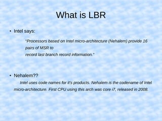 What is LBR
● Intel says:
“Processors based on Intel micro-architecture (Nehalem) provide 16
pairs of MSR to
record last branch record information.”
● Nehalem??
Intel uses code names for it's products. Nehalem is the codename of Intel
micro-architecture. First CPU using this arch was core i7, released in 2008.
 