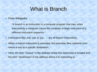 What is Branch
● From Wikipedia:
“A branch is an instruction in a computer program that may, when
executed by a computer, cause the computer to begin execution of a
different instruction sequence.”
● Instructions like: jmp, call, jz, jnz, …. are all branch instructions.
● When a branch instruction is executed, the execution flow, redirects from
where it was to a specific destination.
● Here, the term “Source” is the address where this instruction is located and
the term “Destination” is the address where it is redirecting to.
 