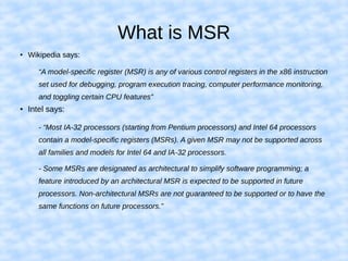 What is MSR
●
Wikipedia says:
“A model-specific register (MSR) is any of various control registers in the x86 instruction
set used for debugging, program execution tracing, computer performance monitoring,
and toggling certain CPU features”
● Intel says:
- “Most IA-32 processors (starting from Pentium processors) and Intel 64 processors
contain a model-specific registers (MSRs). A given MSR may not be supported across
all families and models for Intel 64 and IA-32 processors.
- Some MSRs are designated as architectural to simplify software programming; a
feature introduced by an architectural MSR is expected to be supported in future
processors. Non-architectural MSRs are not guaranteed to be supported or to have the
same functions on future processors.”
 