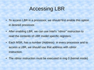 Accessing LBR
● To access LBR in a processor, we should first enable this option
in desired processor.
● After enabling LBR, we can use Intel's “rdmsr” instruction to
read the contents of LBR model specific registers.
● Each MSR, has a number (Address) in every processor and to
access a LBR, we should use that address with rdmsr
instruction.
● The rdmsr instruction must be executed in ring 0 (kernel mode)
 