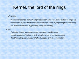 Kernel, the lord of the rings
● Wikipedia:
In computer science, hierarchical protection domains, often called protection rings, are
mechanisms to protect data and functionality from faults (by improving fault tolerance)
and malicious behavior (by providing computer security).
● Me!!:
Protection rings is an access control mechanism used in some
operating systems (Multics,...) and is implemented in some processors.
Read “operating system security” (Trent Jaeger) for further information.
 