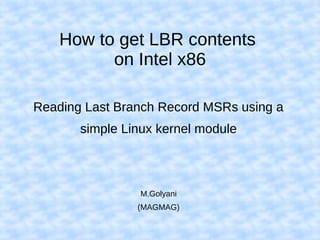 How to get LBR contents
on Intel x86
Reading Last Branch Record MSRs using a
simple Linux kernel module
M.Golyani
(MAGMAG)
 