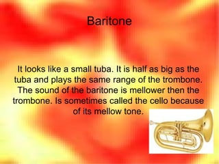 Baritone It looks like a small tuba. It is half as big as the tuba and plays the same range of the trombone. The sound of the baritone is mellower then the trombone. Is sometimes called the cello because of its mellow tone. 