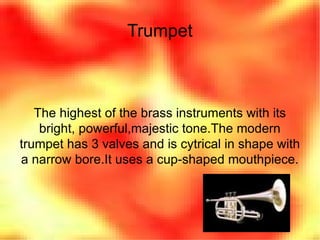 Trumpet The highest of the brass instruments with its bright, powerful,majestic tone.The modern trumpet has 3 valves and is cytrical in shape with a narrow bore.It uses a cup-shaped mouthpiece. 