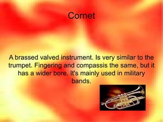 Cornet A brassed valved instrument. Is very similar to the trumpet. Fingering and compassis the same, but it has a wider bore. It's mainly used in military bands. 