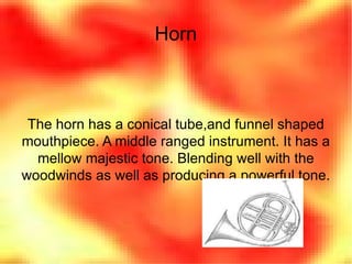 Horn The horn has a conical tube,and funnel shaped mouthpiece. A middle ranged instrument. It has a mellow majestic tone. Blending well with the woodwinds as well as producing a powerful tone. 
