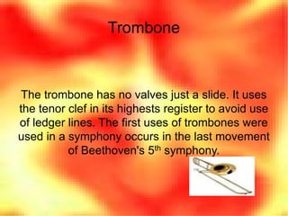 Trombone The trombone has no valves just a slide. It uses the tenor clef in its highests register to avoid use of ledger lines. The first uses of trombones were used in a symphony occurs in the last movement of Beethoven's 5 th  symphony. 