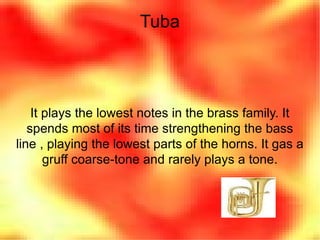 Tuba It plays the lowest notes in the brass family. It spends most of its time strengthening the bass line , playing the lowest parts of the horns. It gas a gruff coarse-tone and rarely plays a tone. 