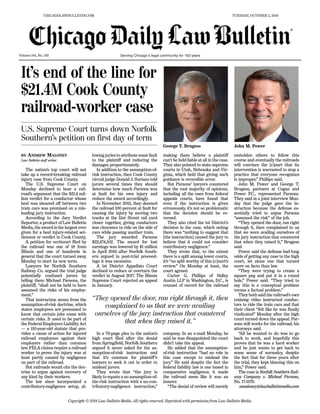 Volume 164, No. 192
Copyright © 2018 Law Bulletin Media. All rights reserved. Reprinted with permission from Law Bulletin Media.
CHICAGOLAWBULLETIN.COM TUESDAY, OCTOBER 2, 2018
®
It’s end of the line for
$21.4M Cook County
railroad-worker case
BY ANDREW MALONEY
Law Bulletin staff writer
The nation’s top court will not
take up a record-breaking railroad
injury case from Cook County.
The U.S. Supreme Court on
Monday declined to hear a rail-
road’s argument that the $21.4 mil-
lion verdict for a conductor whose
heel was sheared off between two
train cars was premised on a mis-
leading jury instruction.
According to the Jury Verdict
Reporter, a product of Law Bulletin
Media, the award is the largest ever
given for a heel injury-related set-
tlement or verdict in Cook County.
A petition for certiorari filed by
the railroad was one of 18 from
Illinois and one of hundreds in
general that the court turned away
Monday to start its new term.
Lawyers for Norfolk Southern
Railway Co. argued the trial judge
potentially confused jurors by
telling them Michael Parsons, the
plaintiff, “shall not be held to have
assumed the risks of his employ-
ment.”
That instruction stems from the
assumption-of-risk doctrine, which
states employees are presumed to
know that certain jobs come with
certain risks. It used to be part of
the Federal Employers Liability Act
— a 110-year-old statute that pro-
vides a cause of action for injured
railroad employees against their
employers rather than common
law. FELA claims require a railroad
worker to prove the injury was at
least partly caused by negligence
on part of the railroad.
But railroads would cite the doc-
trine to argue against recovery of
any kind by their workers.
The law since incorporated a
contributory-negligence setup, al-
lowing juries to attribute some fault
to the plaintiff and reducing the
damages proportionately.
In addition to the assumption-of-
risk instruction, then Cook County
circuit judge Donald J. Suriano told
jurors several times they should
determine how much Parsons was
at fault for his own injury and
reduce the award accordingly.
In November 2015, they deemed
the railroad 100 percent at fault for
causing the injury by moving two
tracks at the 51st Street rail yard
closer together, giving conductors
less clearance to ride on the side of
cars while passing another train.
The jury awarded Parsons
$22,474,102. The award for lost
earnings was lowered by $1 million
in April 2016 after Norfolk South-
ern argued in post-trial proceed-
ings it was excessive.
A 1st District Appellate Court
declined to reduce or overturn the
verdict in August 2017. The Illinois
Supreme Court rejected an appeal
in January.
In a 70-page plea to the nation’s
high court filed after the denial
from Springfield, Norfolk Southern
argued it never asked for the as-
sumption-of-risk instruction and
that it’s common for plaintiff’s
lawyers to seek it out in order to
mislead jurors.
They wrote that “the jury is
likely to equate a no assumption-of-
the-risk instruction with a no-con-
tributory-negligence instruction,”
making them believe a plaintiff
can’t be held liable at all in the case.
They also pointed to state supreme
courts in Utah, Nebraska and Vir-
ginia, which held that giving such
guidance is reversible error.
But Parsons’ lawyers countered
that the vast majority of opinions,
including all the ones from federal
appeals courts, have found that
even if the instruction is given
erroneously, it’s not so problematic
that the decision should be re-
versed.
They also cited the 1st District’s
decision in the case, which noting
there was “nothing to suggest that
[the instruction] caused the jury to
believe that it could not consider
contributory negligence.”
They wrote that, to the extent
there is a split among lower courts,
it’s “no split worthy of this [c]ourt’s
review.” On Monday at least, the
court agreed.
Carter G. Phillips of Sidley
Austin LLP in Washington, D.C., is
counsel of record for the railroad
company. In an e-mail Monday, he
said he was disappointed the court
didn’t take the appeal.
He added that the assumption-
of-risk instruction “had no role in
this case except to mislead the
jury.” He said despite the fact the
federal liability law is one based in
comparative negligence, it made
the railroad seem like it was an
insurer.
“The denial of review will merely
embolden others to follow this
course and eventually the railroads
will convince the [c]ourt that its
intervention is warranted to stop a
practice that everyone recognizes
is improper,” Phillips said.
John M. Power and George T.
Brugess, partners at Cogan and
Power P.C., represented Parsons.
They said in a joint interview Mon-
day that the judge gave the in-
struction because the defense es-
sentially tried to argue Parsons
“assumed the risk” of the job.
“They opened the door, ran right
through it, then complained to us
that we were availing ourselves of
the jury instruction that countered
that when they raised it,” Brugess
said.
Power said the defense had long
odds of getting any case to the high
court, let alone one that turned
more on facts than law.
“They were trying to create a
square peg and put it in a round
hole,” Power said. “They tried to
say this is a conceptual problem
versus a factual problem.”
They both said the railroad’s own
training video instructed conduc-
tors to ride the train cars and that
their client “felt like he was finally
vindicated” Monday after the high
court turned down the appeal. Par-
sons still works for the railroad, his
attorneys said.
“All he wanted to do was to go
back to work, and hopefully this
proves that he was a hard worker
and he just wants to get back to
some sense of normalcy, despite
the fact that for three years after
the trial, they kept blaming this on
him,” Power said.
The case is Norfolk Southern Rail-
way Company v. Michael Parsons,
No. 17-1376.
amaloney@lawbulletinmedia.com
U.S. Supreme Court turns down Norfolk
Southern’s petition on first day of term
George T. Brugess John M. Power
“They opened the door, ran right through it, then
complained to us that we were availing
ourselves of the jury instruction that countered
that when they raised it.”
Serving Chicago’s legal community for 163 years
 