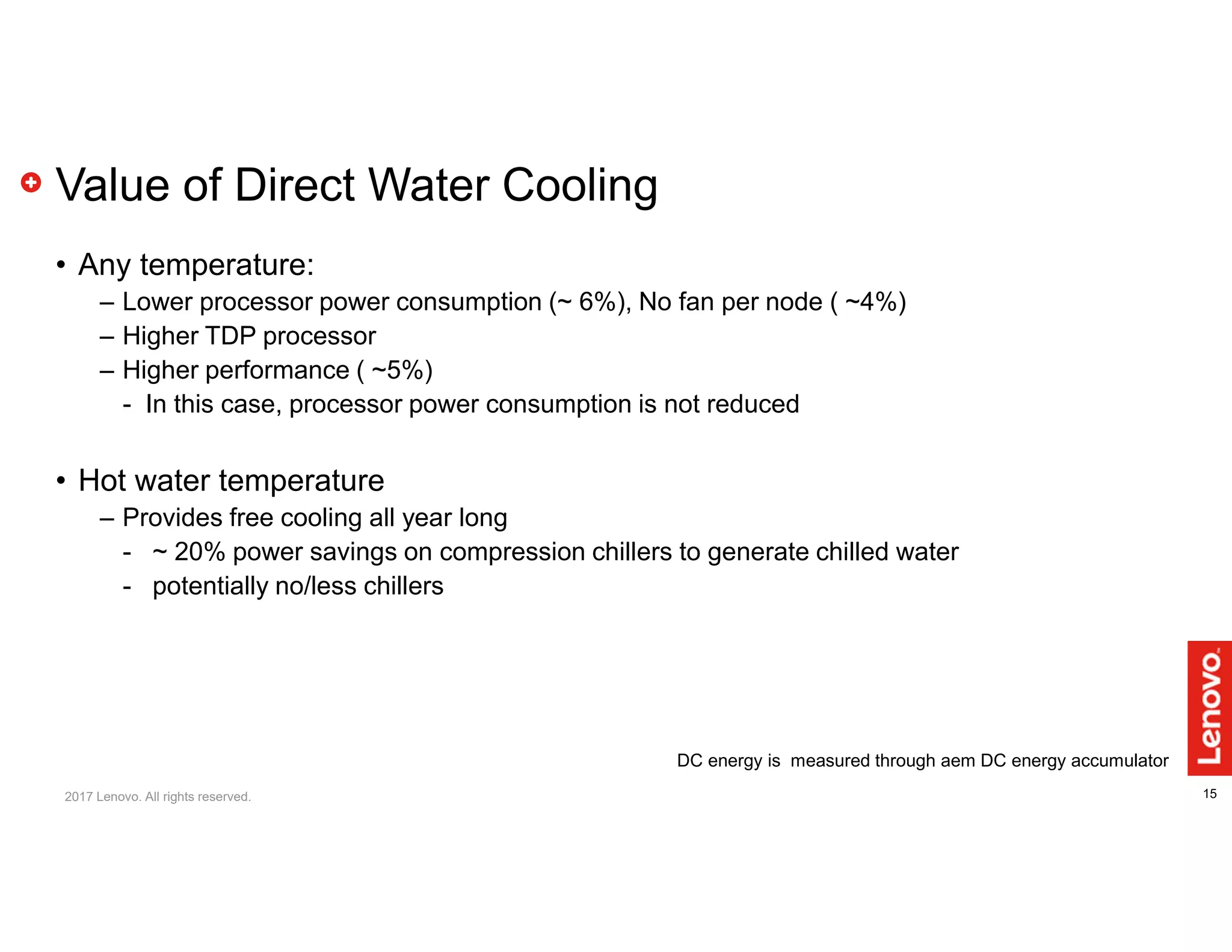 15
Value of Direct Water Cooling
• Any temperature:
– Lower processor power consumption (~ 6%), No fan per node ( ~4%)
– Higher TDP processor
– Higher performance ( ~5%)
- In this case, processor power consumption is not reduced
• Hot water temperature
– Provides free cooling all year long
- ~ 20% power savings on compression chillers to generate chilled water
- potentially no/less chillers
DC energy is measured through aem DC energy accumulator
2017 Lenovo. All rights reserved.
 