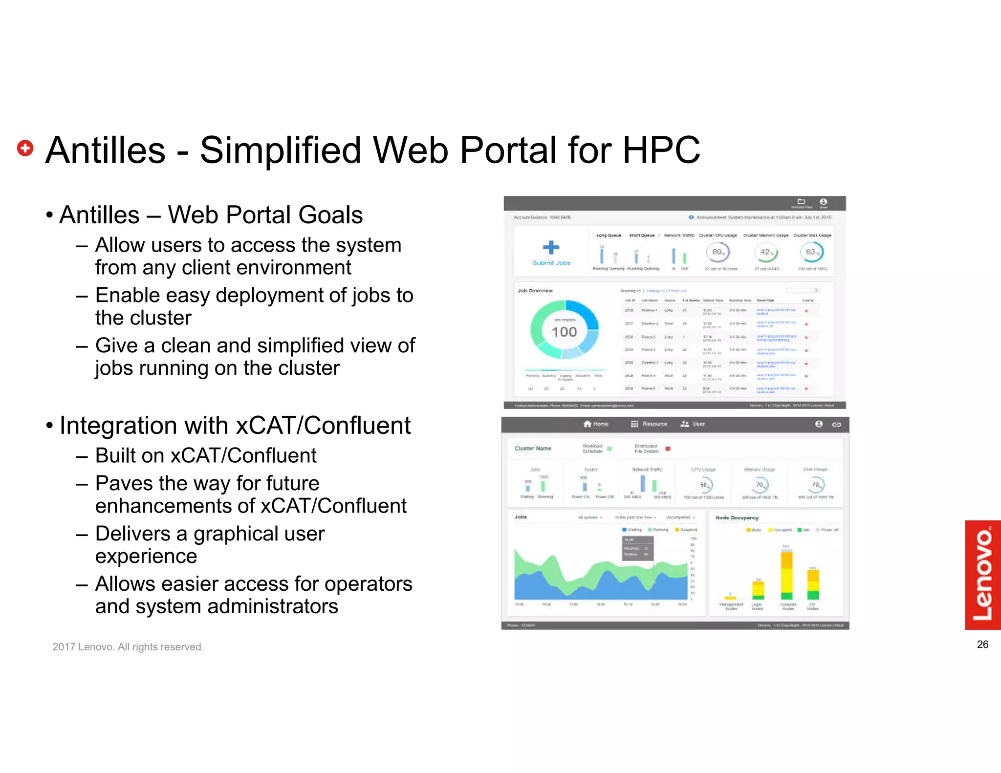 26
Antilles - Simplified Web Portal for HPC
• Antilles – Web Portal Goals
– Allow users to access the system
from any client environment
– Enable easy deployment of jobs to
the cluster
– Give a clean and simplified view of
jobs running on the cluster
• Integration with xCAT/Confluent
– Built on xCAT/Confluent
– Paves the way for future
enhancements of xCAT/Confluent
– Delivers a graphical user
experience
– Allows easier access for operators
and system administrators
2017 Lenovo. All rights reserved.
 