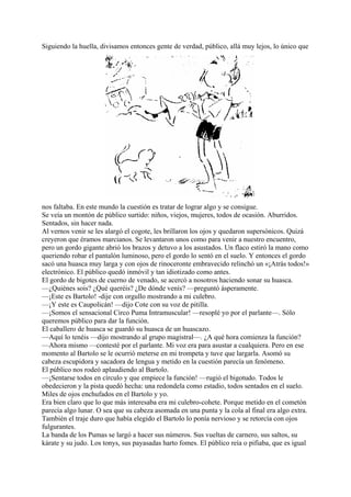 Siguiendo la huella, divisamos entonces gente de verdad, público, allá muy lejos, lo único que
nos faltaba. En este mundo la cuestión es tratar de lograr algo y se consigue.
Se veía un montón de público surtido: niños, viejos, mujeres, todos de ocasión. Aburridos.
Sentados, sin hacer nada.
Al vernos venir se les alargó el cogote, les brillaron los ojos y quedaron supersónicos. Quizá
creyeron que éramos marcianos. Se levantaron unos como para venir a nuestro encuentro,
pero un gordo gigante abrió los brazos y detuvo a los asustados. Un flaco estiró la mano como
queriendo robar el pantalón luminoso, pero el gordo lo sentó en el suelo. Y entonces el gordo
sacó una huasca muy larga y con ojos de rinoceronte embravecido relinchó un «¡Atrás todos!»
electrónico. El público quedó inmóvil y tan idiotizado como antes.
El gordo de bigotes de cuerno de venado, se acercó a nosotros haciendo sonar su huasca.
—¿Quiénes sois? ¿Qué queréis? ¿De dónde venís? —preguntó ásperamente.
—¡Este es Bartolo! -dije con orgullo mostrando a mi culebro.
—¡Y este es Caupolicán! —dijo Cote con su voz de pitilla.
—¡Somos el sensacional Circo Puma Intramuscular! —resoplé yo por el parlante—. Sólo
queremos público para dar la función.
El caballero de huasca se guardó su huasca de un huascazo.
—Aquí lo tenéis —dijo mostrando al grupo magistral—. ¿A qué hora comienza la función?
—Ahora mismo —contesté por el parlante. Mi voz era para asustar a cualquiera. Pero en ese
momento al Bartolo se le ocurrió meterse en mi trompeta y tuve que largarla. Asomó su
cabeza escupidora y sacadora de lengua y metido en la cuestión parecía un fenómeno.
El público nos rodeó aplaudiendo al Bartolo.
—¡Sentarse todos en círculo y que empiece la función! —rugió el bigotudo. Todos le
obedecieron y la pista quedó hecha: una redondela como estadio, todos sentados en el suelo.
Miles de ojos enchufados en el Bartolo y yo.
Era bien claro que lo que más interesaba era mi culebro-cohete. Porque metido en el cometón
parecía algo lunar. O sea que su cabeza asomada en una punta y la cola al final era algo extra.
También el traje duro que había elegido el Bartolo lo ponía nervioso y se retorcía con ojos
fulgurantes.
La banda de los Pumas se largó a hacer sus números. Sus vueltas de carnero, sus saltos, su
kárate y su judo. Los tonys, sus payasadas harto fomes. El público reía o pifiaba, que es igual
 