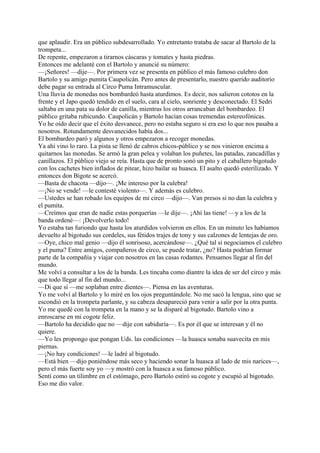 que aplaudir. Era un público subdesarrollado. Yo entretanto trataba de sacar al Bartolo de la
trompeta...
De repente, empezaron a tirarnos cáscaras y tomates y hasta piedras.
Entonces me adelanté con el Bartolo y anuncié su número:
—¡Señores! —dije—. Por primera vez se presenta en público el más famoso culebro don
Bartolo y su amigo pumita Caupolicán. Pero antes de presentarlo, nuestro querido auditorio
debe pagar su entrada al Circo Puma Intramuscular.
Una lluvia de monedas nos bombardeó hasta aturdimos. Es decir, nos salieron cototos en la
frente y el Japo quedó tendido en el suelo, cara al cielo, sonriente y desconectado. El Sedri
saltaba en una pata su dolor de canilla, mientras los otros arrancaban del bombardeo. El
público gritaba rubicundo. Caupolicán y Bartolo hacían cosas tremendas estereofónicas.
Yo he oído decir que el éxito desvanece, pero no estaba seguro si era eso lo que nos pasaba a
nosotros. Rotundamente desvanecidos había dos...
El bombardeo paró y algunos y otros empezaron a recoger monedas.
Ya ahí vino lo raro. La pista se llenó de cabros chicos-público y se nos vinieron encima a
quitarnos las monedas. Se armó la gran pelea y volaban los puñetes, las patadas, zancadillas y
canillazos. El público viejo se reía. Hasta que de pronto sonó un pito y el caballero bigotudo
con los cachetes bien inflados de pitear, hizo bailar su huasca. El asalto quedó esterilizado. Y
entonces don Bigote se acercó.
—Basta de chacota —dijo—. ¡Me intereso por la culebra!
—¡No se vende! —le contesté violento—. Y además es culebro.
—Ustedes se han robado los equipos de mi circo —dijo—. Van presos si no dan la culebra y
el pumita.
—Creímos que eran de nadie estas porquerías —le dije—. ¡Ahí las tiene! —y a los de la
banda ordené—: ¡Devolverlo todo!
Yo estaba tan furiondo que hasta los aturdidos volvieron en ellos. En un minuto les habíamos
devuelto al bigotudo sus cordeles, sus fétidos trajes de tony y sus calzones de lentejas de oro.
—Oye, chico mal genio —dijo él sonrisoso, acercándose—. ¿Qué tal si negociamos el culebro
y el puma? Entre amigos, compañeros de circo, se puede tratar, ¿no? Hasta podrían formar
parte de la compañía y viajar con nosotros en las casas rodantes. Pensamos llegar al fin del
mundo.
Me volví a consultar a los de la banda. Les tincaba como diantre la idea de ser del circo y más
que todo llegar al fin del mundo...
—Di que sí —me soplaban entre dientes—. Piensa en las aventuras.
Yo me volví al Bartolo y lo miré en los ojos preguntándole. No me sacó la lengua, sino que se
escondió en la trompeta parlante, y su cabeza desapareció para venir a salir por la otra punta.
Yo me quedé con la trompeta en la mano y se la disparé al bigotudo. Bartolo vino a
enroscarse en mi cogote feliz.
—Bartolo ha decidido que no —dije con sabiduría—. Es por él que se interesan y él no
quiere.
—Yo les propongo que pongan Uds. las condiciones —la huasca sonaba suavecita en mis
piernas.
—¡No hay condiciones! —le ladré al bigotudo.
—Está bien —dijo poniéndose más seco y haciendo sonar la huasca al lado de mis narices—,
pero el más fuerte soy yo —y mostró con la huasca a su famoso público.
Sentí como un tilimbre en el estómago, pero Bartolo estiró su cogote y escupió al bigotudo.
Eso me dio valor.
 