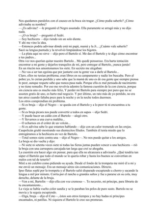 Nos quedamos paralelos con el causeo en la boca sin tragar. ¿Cómo podía saberlo? ¿Cómo
adivinaba su nombre?
—¿Es adivina? —le preguntó el Negro asustado. Ella puramente se arrugó más y no dijo
nada.
—¿O es bruja? —preguntó el Sedri.
—Soy hechicera —dijo riendo sin un solo diente.
Y ahí me vino la idea.
—Entonces podría adivinar dónde está mi papá, mamá y la Ji... ¿Cuánto vale saberlo?
Sacó su lengua puntuda y la revolvió limpiándose los bigotes.
—La plata aquí no sirve —dijo pero el Bartolo sí. Me das el Bartolo y te digo cómo encontrar
a tus padres...
Otra vez nos querían quitar nuestro Bartolo... Me quedé pensaroso. Era harta tentación
encontrar a mi gente y dejarlos tranquilos de mí, pero entregar al Bartolo, ¡nunca jamás!
En un rincón nos amontonamos los siete. En secreto me alegaban:
—No vas a ser tan egoísta que por juntarte con tu gente vas a darle al Bartolo...
Claro, ellos no tenían problema; eran libres en su campamento y nadie los buscaba. Pero al
pobre yo, lo creían perdido y uno sabe que la mamá de uno es de esa gente que siempre piensa
lo peor, aunque requete sabe que nunca pasa nada. Porque ella es mal pensada de nacimiento
y no tiene remedio. Por eso me revolvía adentro la famosa cuestión de la con ciencia, porque
sin ciencia uno es mucho más feliz, Y perder mi Bartolo para siempre por puro que no se
asusten gratis de uno, es harto mal negocio. Y por último, un rato más de yo perdido, no era
tan atroz cuando faltaba poco para la noche y en la noche todos duermen.
Los otros comprendían mi problema.
—Si es bruja —dijo el Negro— se queda con el Bartolo y a lo peor tú ni encuentras a tu
gente.
—Si es bruja pícara nos puede convertir a todos en sapos —dijo Sedri.
—Y puede hacer un caldo con el Bartolo —alegó otro.
—Y llevarnos a una cueva maldita...
—O echarnos en el cráter de un volcán...
—Si es adivina sabe lo que estamos hablando —dije con un calor tremendo en las orejas.
Caupolicán gruñó mostrando sus dientecitos filudos. También él tenía miedo que lo
entregáramos a la hechicera en vez de Bartolo.
—Total somos siete contra una —dijo el Negro—. No nos puede quitar a los amigos.
La bruja se dio vuelta y dijo:
—Ni siete ni setenta veces siete ni todas las fieras juntas pueden vencer a una hechicera —rió
la bruja con una carraspera carcajada tan larga que creí se ahogaba.
La cuestión era hacer algo sin pensar, para que ella no alcanzara a adivinarlo. ¿Qué tendría tan
súper el Bartolo que todo el mundo se lo quería robar y hasta los buenos se convertían en
malos con tal de tenerlo?
Miré a mi culebro como pidiendo su ayuda. Desde el fondo de la trompeta me miró él a mí y
me envió un mensaje. Era un mensaje aéreo sin comunicaciones. Directo.
Ipso flatus soplé por la trompeta y el Bartolo salió disparado escupiendo a chorro y sacando la
lengua a mil por minuto. Corría por el rancho a grandes saltos y fue a pararse en su cola, muy
derecho, delante de la bruja.
—Ven a mí, Bartolín —dijo ella con voz cremosa—. Te necesito, mi príncipe, para librarte de
tu encantamiento...
La vieja se había vuelto color sandía y se le paraban los pelos de puro susto. Bartolo no se
movía y la seguía escupiendo.
—Oiga, bruja —dijo el Cote—, éstos son otros tiempos y no hay hadas ni príncipes
encantados, ni patillas. Ni siquiera el Bartolo le cree sus promesas.
 