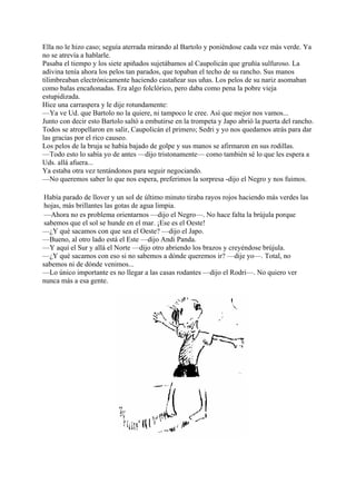 Ella no le hizo caso; seguía aterrada mirando al Bartolo y poniéndose cada vez más verde. Ya
no se atrevía a hablarle.
Pasaba el tiempo y los siete apiñados sujetábamos al Caupolicán que gruñía sulfuroso. La
adivina tenía ahora los pelos tan parados, que topaban el techo de su rancho. Sus manos
tilimbreaban electrónicamente haciendo castañear sus uñas. Los pelos de su nariz asomaban
como balas encañonadas. Era algo folclórico, pero daba como pena la pobre vieja
estupidizada.
Hice una carraspera y le dije rotundamente:
—Ya ve Ud. que Bartolo no la quiere, ni tampoco le cree. Así que mejor nos vamos...
Junto con decir esto Bartolo saltó a embutirse en la trompeta y Japo abrió la puerta del rancho.
Todos se atropellaron en salir, Caupolicán el primero; Sedri y yo nos quedamos atrás para dar
las gracias por el rico causeo.
Los pelos de la bruja se había bajado de golpe y sus manos se afirmaron en sus rodillas.
—Todo esto lo sabía yo de antes —dijo tristonamente— como también sé lo que les espera a
Uds. allá afuera...
Ya estaba otra vez tentándonos para seguir negociando.
—No queremos saber lo que nos espera, preferimos la sorpresa -dijo el Negro y nos fuimos.
Había parado de llover y un sol de último minuto tiraba rayos rojos haciendo más verdes las
hojas, más brillantes las gotas de agua limpia.
—Ahora no es problema orientarnos —dijo el Negro—. No hace falta la brújula porque
sabemos que el sol se hunde en el mar. ¡Ese es el Oeste!
—¿Y qué sacamos con que sea el Oeste? —dijo el Japo.
—Bueno, al otro lado está el Este —dijo Andi Panda.
—Y aquí el Sur y allá el Norte —dijo otro abriendo los brazos y creyéndose brújula.
—¿Y qué sacamos con eso si no sabemos a dónde queremos ir? —dije yo—. Total, no
sabemos ni de dónde venimos...
—Lo único importante es no llegar a las casas rodantes —dijo el Rodri—. No quiero ver
nunca más a esa gente.
 