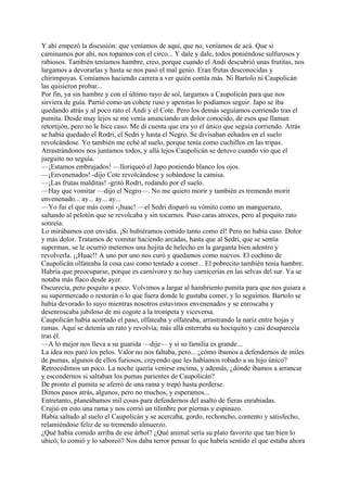 Y ahí empezó la discusión: que veníamos de aquí, que no, veníamos de acá. Que si
caminamos por ahí, nos topamos con el circo... Y dale y dale, todos poniéndose sulfurosos y
rabiosos. También teníamos hambre, creo, porque cuando el Andi descubrió unas frutitas, nos
largamos a devorarlas y hasta se nos pasó el mal genio. Eran frutas desconocidas y
chirimpoyas. Comíamos haciendo carrera a ver quién comía más. Ni Bartolo ni Caupolicán
las quisieron probar...
Por fin, ya sin hambre y con el último rayo de sol, largamos a Caupolicán para que nos
sirviera de guía. Partió como un cohete ruso y apenitas lo podíamos seguir. Japo se iba
quedando atrás y al poco rato el Andi y el Cote. Pero los demás seguíamos corriendo tras el
pumita. Desde muy lejos se me venía anunciando un dolor conocido, de esos que llaman
retortijón, pero no le hice caso. Me di cuenta que era yo el único que seguía corriendo. Atrás
se había quedado el Rodri, el Sedri y hasta el Negro. Se divisaban echados en el suelo
revolcándose. Yo también me eché al suelo, porque tenía como cuchillos en las tripas.
Arrastrándonos nos juntamos todos, y allá lejos Caupolicán se detuvo cuando vio que el
jueguito no seguía.
—¡Estamos embrujados! —lloriqueó el Japo poniendo blanco los ojos.
—¡Envenenados! -dijo Cote revolcándose y sobándose la camisa.
—¡Las frutas malditas! -gritó Rodri, rodando por el suelo.
—Hay que vomitar —dijo el Negro—. No me quiero morir y también es tremendo morir
envenenado... ay... ay... ay...
—Yo fui el que más comí -¡huac! —el Sedri disparó su vómito como un manguerazo,
saltando al pelotón que se revolcaba y sin tocarnos. Puso caras atroces, pero al poquito rato
sonreía.
Lo mirábamos con envidia. ¡Si hubiéramos comido tanto como él! Pero no había caso. Dolor
y más dolor. Tratamos de vomitar haciendo arcadas, hasta que al Sedri, que se sentía
superman, se le ocurrió meternos una hojita de helecho en la garganta bien adentro y
revolverla. ¡¡Huac!! A uno por uno nos curó y quedamos como nuevos. El cochino de
Caupolicán olfateaba la cosa casi como tentado a comer... El pobrecito también tenía hambre.
Habría que preocuparse, porque es carnívoro y no hay carnicerías en las selvas del sur. Ya se
notaba más flaco desde ayer.
Oscurecía, pero poquito a poco. Volvimos a largar al hambriento pumita para que nos guiara a
su supermercado o restorán o lo que fuera donde le gustaba comer, y lo seguimos. Bartolo se
había devorado lo suyo mientras nosotros estuvimos envenenados y se enroscaba y
desenroscaba jubiloso de mi cogote a la trompeta y viceversa.
Caupolicán había acortado el paso, olfateaba y olfateaba, arrastrando la nariz entre hojas y
ramas. Aquí se detenía un rato y revolvía; más allá enterraba su hociquito y casi desaparecía
tras él.
—A lo mejor nos lleva a su guarida —dije— y si su familia es grande...
La idea nos paró los pelos. Valor no nos faltaba, pero... ¿cómo íbamos a defendernos de miles
de pumas, algunos de ellos furiosos, creyendo que les habíamos robado a su hijo único?
Retrocedimos un poco. La noche quería venirse encima, y además, ¿dónde íbamos a arrancar
y escondernos si saltaban los pumas parientes de Caupolicán?
De pronto el pumita se aferró de una rama y trepó hasta perderse.
Dimos pasos atrás, algunos, pero no muchos, y esperamos...
Entretanto, planeábamos mil cosas para defendernos del asalto de fieras enrabiadas.
Crujió en esto una rama y nos corrió un tilimbre por piernas y espinazo.
Había saltado al suelo el Caupolicán y se acercaba, gordo, rechoncho, contento y satisfecho,
relamiéndose feliz de su tremendo almuerzo.
¿Qué había comido arriba de ese árbol? ¿Qué animal sería su plato favorito que tan bien lo
ubicó, lo comió y lo saboreó? Nos daba terror pensar lo que habría sentido el que estaba ahora
 