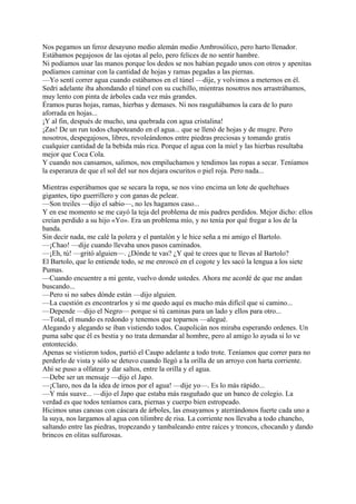 Nos pegamos un feroz desayuno medio alemán medio Ambrosólico, pero harto llenador.
Estábamos pegajosos de las ojotas al pelo, pero felices de no sentir hambre.
Ni podíamos usar las manos porque los dedos se nos habían pegado unos con otros y apenitas
podíamos caminar con la cantidad de hojas y ramas pegadas a las piernas.
—Yo sentí correr agua cuando estábamos en el túnel —dije, y volvimos a meternos en él.
Sedri adelante iba ahondando el túnel con su cuchillo, mientras nosotros nos arrastrábamos,
muy lento con pinta de árboles cada vez más grandes.
Éramos puras hojas, ramas, hierbas y demases. Ni nos rasguñábamos la cara de lo puro
aforrada en hojas...
¡Y al fin, después de mucho, una quebrada con agua cristalina!
¡Zas! De un run todos chapoteando en el agua... que se llenó de hojas y de mugre. Pero
nosotros, despegajosos, libres, revoleándonos entre piedras preciosas y tomando gratis
cualquier cantidad de la bebida más rica. Porque el agua con la miel y las hierbas resultaba
mejor que Coca Cola.
Y cuando nos cansamos, salimos, nos empiluchamos y tendimos las ropas a secar. Teníamos
la esperanza de que el sol del sur nos dejara oscuritos o piel roja. Pero nada...
Mientras esperábamos que se secara la ropa, se nos vino encima un lote de queltehues
gigantes, tipo guerrillero y con ganas de pelear.
—Son treiles —dijo el sabio—, no les hagamos caso...
Y en ese momento se me cayó la teja del problema de mis padres perdidos. Mejor dicho: ellos
creían perdido a su hijo «Yo». Era un problema mío, y no tenía por qué fregar a los de la
banda.
Sin decir nada, me calé la polera y el pantalón y le hice seña a mi amigo el Bartolo.
—¡Chao! —dije cuando llevaba unos pasos caminados.
—¡Eh, tú! —gritó alguien—. ¿Dónde te vas? ¿Y qué te crees que te llevas al Bartolo?
El Bartolo, que lo entiende todo, se me enroscó en el cogote y les sacó la lengua a los siete
Pumas.
—Cuando encuentre a mi gente, vuelvo donde ustedes. Ahora me acordé de que me andan
buscando...
—Pero si no sabes dónde están —dijo alguien.
—La cuestión es encontrarlos y si me quedo aquí es mucho más difícil que si camino...
—Depende —dijo el Negro— porque si tú caminas para un lado y ellos para otro...
—Total, el mundo es redondo y tenemos que toparnos —alegué.
Alegando y alegando se iban vistiendo todos. Caupolicán nos miraba esperando ordenes. Un
puma sabe que él es bestia y no trata demandar al hombre, pero al amigo lo ayuda si lo ve
entontecido.
Apenas se vistieron todos, partió el Caupo adelante a todo trote. Teníamos que correr para no
perderlo de vista y sólo se detuvo cuando llegó a la orilla de un arroyo con harta corriente.
Ahí se puso a olfatear y dar saltos, entre la orilla y el agua.
—Debe ser un mensaje —dijo el Japo.
—¡Claro, nos da la idea de irnos por el agua! —dije yo—. Es lo más rápido...
—Y más suave... —dijo el Japo que estaba más rasguñado que un banco de colegio. La
verdad es que todos teníamos cara, piernas y cuerpo bien estropeado.
Hicimos unas canoas con cáscara de árboles, las ensayamos y aterrándonos fuerte cada uno a
la suya, nos largamos al agua con tilimbre de risa. La corriente nos llevaba a todo chancho,
saltando entre las piedras, tropezando y tambaleando entre raíces y troncos, chocando y dando
brincos en olitas sulfurosas.
 