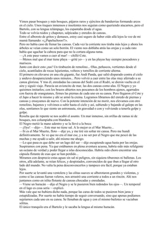 Vimos pasar bosques y más bosques, pájaros raros y ejércitos de bandurrias formando arcos
en el cielo. Unos tiuques inmensos e insolentes nos seguían como queriendo atacarnos, pero el
Bartolo, con su lengua relámpago, los espantaba desde el agua.
Todo se volvía ruidos y chapoteo, salpicadas y enredos de canoas.
Entre el alboroto de gritos y demases, estoy casi seguro de haber oído allá lejos la voz de mi
mamá llamando: «¡¡Papeluchooo!!».
Pero no había caso de frenar las canoas. Cada vez la corriente nos tiraba más lejos y ahora los
árboles se veían como un solo borrón. El viento nos doblaba atrás las orejas y a cada rato
había que agachar la cabeza para que no la cortara alguna rama.
—¡A este paso vamos a caer al mar! —chilló Cote.
—Menos mal que el mar tiene playa —grité yo— y en las playas hay siempre pescadores y
mariscos.
Junto con decir esto ¡zas! Un tirabuzón de remolino... Olas, peñascos, vertientes desde el
cielo, acantilados de rocas lujurientas, volteos y tornillos de corriente alterna.
El primero en elevarse en una ola gigante, fue Andi Panda, que salió disparado contra el cielo
y anduvo desapareciendo unos minutos... Pero volvió a caer entre las olas muy aferrado a su
canoa gloriosa. Y tras él, enredadas las canoas del Sedri con el Rodri, se dieron vuelta en el
aire y siguió viaje. Parecía un avioncito de mar, las dos canoas como alas. El Negro y yo
quisimos imitarlos; con los brazos abiertos nos pescamos de los hombros ajenos, agarrados
con fuerza de orangutanes, firmes las piernas de cada uno en su canoa. Pero llegaron el Cote y
el Japo a hacer lo mismo y ahí se armó la crema. Logramos librarnos del enredo de piernas y
canoas y ensayamos de nuevo. Con la potente intención de no morir, nos elevamos con otro
remolino, bajamos y volvimos a subir hasta el cielo y así, subiendo y bajando al galope en las
olas, sentíamos lo que siente un astronauta, sin gravedad o con y volviendo a tenerla golpe y
golpe.
Resulta que de repente se nos acabó el asunto. Un mar inmenso, sin orillas de ramas ni de
bosques, nos columpiaba con blandura.
El Negro metió la mano adentro y se la llevó a la boca:
—¡Oye! —dijo—. Este mar no tiene sal. A lo mejor es el Mar Muerto...
—Si es el Mar Muerto, floto —dije yo, y me tiré sin soltar mi canoa. Pero me hundí
definitivamente. Se ve que no era el mar ese, y a no ser por el Negro que me pescó de las
mechas y me ayudó a salir, ahí mismo me ahogo.
—Lo que pasa es que debe ser un lago del sur —dije escupiendo agua hasta por las orejas.
Suspiramos con pena. Ya que estábamos en plena aventura acuosa, habría sido más refulgente
un océano de verdad y poder llegar a islas desconocidas. Habría sido choro encontrar una
cápsula flotante de esas que se han perdido...
Miramos con desprecio estas aguas sin sal ni peligros, sin siquiera tiburones ni ballenas. Los
otros, allá adelante, se reían felices, y despistados, convencidos de que iban a llegar al otro
lado del mundo. No valía la pena desconvencerlos y tampoco era fácil, porque ya estaban
lejos.
Por suerte se levantó una ventolera y las olitas suaves se alborotaron grandes y violentas, y
como si las canoas fueran veleros, nos arrastró una corriente a todos a un rincón. Ahí nos
juntamos como en islita flotante de canoas chocadas y enredadas.
—Viene un huracán —dijo el Negro y se le pusieron bien redondos los ojos—. Un temporal
en el lago es cosa seria —explicó.
Más vale que no hubiera dicho nada, porque las caras de todos se pusieron bien jaras y
estupidizadas. Por suerte no había tiempo de seguir conversando, sino que apenas podíamos
sujetarnos cada uno en su canoa. Se llenaban de agua y con el mismo bailoteo se vaciaban
sólitas.
El único tranquilo era el Bartolo y le sacaba la lengua al mismo huracán.
 