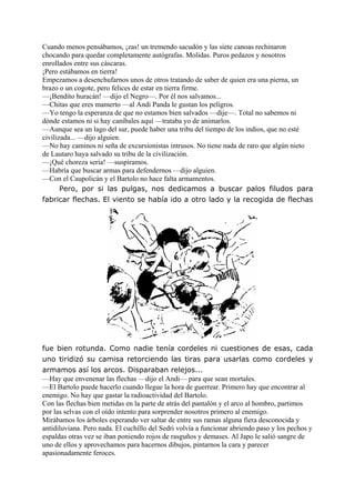 Cuando menos pensábamos, ¡zas! un tremendo sacudón y las siete canoas rechinaron
chocando para quedar completamente autógrafas. Molidas. Puros pedazos y nosotros
enrollados entre sus cáscaras.
¡Pero estábamos en tierra!
Empezamos a desenchufarnos unos de otros tratando de saber de quien era una pierna, un
brazo o un cogote, pero felices de estar en tierra firme.
—¡Bendito huracán! —dijo el Negro—. Por él nos salvamos...
—Chitas que eres mamerto —al Andi Panda le gustan los peligros.
—Yo tengo la esperanza de que no estamos bien salvados —dije—. Total no sabemos ni
dónde estamos ni si hay caníbales aquí —trataba yo de animarlos.
—Aunque sea un lago del sur, puede haber una tribu del tiempo de los indios, que no esté
civilizada... —dijo alguien.
—No hay caminos ni seña de excursionistas intrusos. No tiene nada de raro que algún nieto
de Lautaro haya salvado su tribu de la civilización.
—¡Qué choreza sería! —suspiramos.
—Habría que buscar armas para defendernos —dijo alguien.
—Con el Caupolicán y el Bartolo no hace falta armamentos.
Pero, por si las pulgas, nos dedicamos a buscar palos filudos para
fabricar flechas. El viento se había ido a otro lado y la recogida de flechas
fue bien rotunda. Como nadie tenía cordeles ni cuestiones de esas, cada
uno tiridizó su camisa retorciendo las tiras para usarlas como cordeles y
armamos así los arcos. Disparaban relejos...
—Hay que envenenar las flechas —dijo el Andi— para que sean mortales.
—El Bartolo puede hacerlo cuando llegue la hora de guerrear. Primero hay que encontrar al
enemigo. No hay que gastar la radioactividad del Bartolo.
Con las flechas bien metidas en la parte de atrás del pantalón y el arco al hombro, partimos
por las selvas con el oído intento para sorprender nosotros primero al enemigo.
Mirábamos los árboles esperando ver saltar de entre sus ramas alguna fiera desconocida y
antidiluviana. Pero nada. El cuchillo del Sedri volvía a funcionar abriendo paso y los pechos y
espaldas otras vez se iban poniendo rojos de rasguños y demases. Al Japo le salió sangre de
uno de ellos y aprovechamos para hacernos dibujos, pintarnos la cara y parecer
apasionadamente feroces.
 