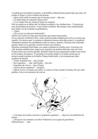 A medida que retrocedían los pumas, se desinflaba el Bartolo hasta quedar ídem que antes. En
cambio el Negro y Cote se inflaron de protesta.
—¡Qué se han creído los pumas que no tenemos carne! —dijo uno.
—¿Y dónde dejan los músculos choros míos?
—¿Y mi sangre llena de violencia? Debe ser exquisita.
Pero los pumas no se habían ido. Se habían escondido y nos miraban raros... Yo pensé que
eran desconfiados de nosotros. Y quise darles confianza. Me acerqué a uno amigosamente,
pero gruñó. Los de la banda me garabatearon.
—¡Tarao!
—¿No ves que se están puro dominando?
Total le hice cariño al Caupo para mostrarles que éramos buena gente.
En ese momento el Bartolo, flaco y todo, partió haciendo tobogán por la selva y tuvimos que
seguirlo. Era nuestro guía. Los pumas se apartaron entonces para darnos paso y se quedaron
mirándonos mientras nos enredábamos entre las ramas y demases. Parecían estar montando
guardia. Quizá era su guarida y nosotros fuimos unos intrusos.
Seguimos caminando hasta llegar a un campo sembrado de extraños seres. Cuestiones sin
vida, bastante antidiluvianas, especies de esqueletos de profetas fallecidos antes de Cristo.
Porque tenían unos cuernos grandes. Bastante inmensos que seguramente usaban como armas
en los tiempos de entonces. Yo pensaba en la media sonajera y el medio enredo que se
armaría cuando entraban en la batalla. Porque batalla hubo, y tan tremenda que todos
quedaron de función.
—¡Chitas la batalla esta! —dijo el Sedri.
—Son esqueletos... —dijo Andi Panda—. Sin olor...
—Esqueletos de ciervos —dijo el Negro.
—¿Siervos de los españoles? —pregunté.
—¡Idiota! Ciervo, el animal con cachos. La carne se la han comido los pumas. Por eso están
gorditos. Este es un cementerio de ciervos.
—A lo mejor nos comen a nosotros y quedamos esqueletos... —dijo uno con tamborileo de
dientes.
—¿Por qué no nos armamos con ellos? Podríamos ser un grupo de guerrilleros
ultramarcianos... —dije.
 