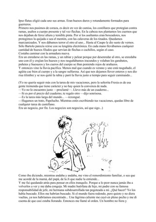 Ipso flatus eligió cada uno sus armas. Eran huesos duros y rotundamente formados para
guerreros.
Primero nos pusimos de coraza, es decir en vez de camisa, los costillares que protegían contra
ramas, asaltos a cuerpo presente y tal vez flechas. En la cabeza nos plantamos los cuernos que
nos dejaban de feroz altura y temible pinta. Por si los asaltantes eran boxeadores, nos
protegimos la quijada o sea el mentón, con las calaveras de los tinados. Quedamos
marcianizados. Y nos dábamos terror el otro al uno... Hasta al Caupo le dio susto de vernos.
Sólo Bartolo parecía reírse con su lengüita electrónica. En cada mano llevábamos cualquier
cantidad de huesos filudos que servían de flechas o cuchillos, según el caso.
Costaba caminar con la armadura nueva.
Era un enredarse en las ramas, y un rabiar y pelear porque por desenredar al otro, se enredaba
uno con él y crujían los huesos y nos rasguñábamos iracundos y volaban los garabatos,
puñetes y huesazos y los cueros del cuerpo se iban poniendo rojos de arañazos.
Y entonces vino la lluvia pacífica. Menos mal que cuando es verano y uno está rasguñado, el
agüita cae bien al cuerpo y a la sangre sulfurosa. Así que nos dejamos llover enteros y nos dio
risa tilimbre y se nos quitó la rabia y paró la lluvia justo a tiempo para seguir caminando...
(Yo no quería seguir más con la tarea de mis vacaciones, pero la señorita Fresia es de esa
gente tremenda que tiene carácter y no hay quien la convenza de nada.
—Yo no lo encuentro justo —proclamé—. Llevo más de un cuaderno...
—Si es por el precio del cuaderno, te regalo otro —dijo sonrisosa.
—Es la tarea más larga del mundo... —rezongué.
—Hagamos un trato, Papelucho. Mientras estés escribiendo tus vacaciones, quedas libre de
cualquier tarea de castellano.
Era un negocio, por fin. Los negocios son negocios, así que sigo...)
Como iba diciendo, mientras andaba y andaba, me vino el remordimiento familiar, o sea que
me acordé de la mamá, del papá, de la Ji que nadie la entiende...
Y me fui quedando atrás para pensar en ellos tranquilo. Porque a lo peor nunca jamás iba a
volverlos a ver y me daba congoja. Mi madre huérfana de hijo, mi padre con su famosa
responsabilidad de jefe, mi hermana subdesarrollada tan pegoteada a mí. ¿Qué hacer? Yo los
había buscado. Ellos me habrían buscado. Si el mundo fuera redondo, pero quieto y no diera
vueltas, ya nos habríamos encontrado... Una lágrima caliente me cayó en pleno pecho y me di
cuenta de que casi estaba llorando. Entonces me llamé al orden. Un hombre no llora y
 