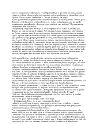 tampoco se desanima. Cada vez que yo sufrí pensando en lo que sufría mi mamá, resultó
viceversa. Así que a lo mejor ella tenía magnesia y ni se acordaba de su hijo perdido... (otra
lágrima). Entonces canté a todo riñón la Canción Nacional y me alegré.
Y justo que me había alegrado cuando al idiota del Japo se le olvidó que tenía cuernos, quiso
darse una vuelta de carnero y se le enterraron los cachos hasta el cogote. Así que quedó
perpetuamente asomado entre ellos como en un balcón de esos antiguos. Y lo grave es que
creímos sería para toda la vida.
Forcejeamos y forcejeamos hasta que al fin lo colgamos de los cachos en un árbol y lo
dejamos ahí para que cayera de su peso. Pero no cayó. Así que forcejeamos y forcejeamos y
por fin nos colgamos todos de sus patas como un inmenso racimo de marcianos y tampoco
cayó. Llegó el Caupo, de un brinco se trepó en el racimo y parece que fue la famosa gota de
agua que llena la copa, porque ¡paff! todos al suelo, con sonajera repercutiente de huesos en
todo el sur de Chile. Aunque nos demoramos bastante en armarnos de nuevo y nos sobraron
muchos huesos quebrados del armamento, íbamos a seguir caminando, cuando descubrimos
una mina de una especia de fresa salvaje, deliciosa. Su gusto era algo churumbélico, junto con
descubrirlas las comimos a ver quién más ligero y quién más. Ojalá que fueran un poco como
las cebollas, que acompañan un buen rato al que las come. Porque lo que pasa en el sur es la
cuestión del hambre, que estorba bastante a los aventureros. Menos mal que quedamos tan
inflados y hostigados para no comer más de esas frutillas en toda la vida.
Había aparecido el sol entre los árboles, y era como un faro de buque en lontananza
apuntando un camino. Bartolo iba delante y nosotros a la rastra detrás con el Caupo, que a
cada rato se enredaba en mis piernas. El pobre estaba cansado, porque era guagua y no señor:
había ocurrido que fuera recién nacido. En todo caso, aunque le tuviéramos con pasión, no
podíamos llevarlo en brazos estando tan armados y recomidos.
De repente cambió algo en el aire. Era como un frescor distinto, y una luz y reflejos acuosos
en el cielo... Y justo que era otra vez el lago donde sucumbimos por el huracán, sólo que era
otra orilla. Nos bajó la tentación de bañarnos, pero no de navegar. Poco a poco nos metimos.
El fondo era de unas piedras ásperas rajuñonas y cargantes. Nos salimos y buscamos otro
lado, ídem de ídem. Dolían tremendo los pies y total preferimos la tierra...
En eso sentimos un lejano motor. Miramos al cielo por si era un helicóptero buscándonos. No.
Allá lejos se divisaba una lancha, en pleno lago. Iba a todo chancho, haciendo
olitascachirulentas a sus costados y con popa sin tocar el agua. Yo miré con violencia y pude
distinguir a los que la ocupaban: era mi padre, madre e hija con algún lanchero-taxi.
Me llené de viento y grité llamándolos... Pero ¡nada! ¡Qué manera de buscar tiene la gente!
¿Es que creían que me iban a encontrar ahogado y flotando en medio del lago?
Chillé más y los de la banda me ayudaron haciendo coro. Las voces nuestras se perdían
paulatinamente. La lancha se alejaba...
Otra vez me quiso bajar la congoja y otra vez la atajé:
—¡Están paseando felices por el lago y ni se acuerdan de mí!
La lancha se perdió para siempre y yo me trepé en un árbol para verla hasta el último...
Vi hasta las olitas que dejaba atrás y creo que algunas gotas me salpicaron, porque tenía
borrones en los ojos y como romadizo interior.
Pero entonces descubrí algo contundente: el sur en que estábamos nosotros era una isla,
porque allá lejos, pero por todos lados, se divisaba el agua de la eterna laguna huracanada...
Cuando uno cree que está en un continente, y descubre que está en una isla desconocida, da
una cuestión rara en la boca y la saliva se vuelve engrudo y las ideas ídem. Uno piensa, ¿qué
me pasa? ¿Tengo miedo? -y se contesta- ¡Quizá! -que es de esas palabras que sirven para «sí»
y para «no». En todo caso piensa en los demás, es decir en la banda de Siete Pumas
 