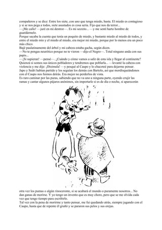 compañeros y se dice: Entre los siete, con uno que tenga miedo, basta. El miedo es contagioso
y si se nos pega a todos, siete asustados es cosa seria. Fijo que nos da terror...
—¡Me callo! —juré en mi dentror—. Es mi secreto... —y me sentí harto hombre de
guardármelo.
Porque sacaba la cuenta que tenía un poquito de miedo, y bastante miedo al miedo de todos, y
entre el miedo mío y el miedo al miedo, era mejor mi miedo, porque por lo menos era un poco
más chico.
Bajé paulatinamente del árbol y mi cabeza estaba gacha, según dicen.
—No te pongas neurótico porque no te vieron —dijo el Negro—. Total ninguno anda con sus
papis...
—¡Si supieran! —pensé—. ¿Cuándo y cómo vamos a salir de esta isla y llegar al continente?
Quienzá si somos sus únicos pobladores y tendremos que poblarla... —levanté la cabeza con
violencia y me dije: ¡Disimula! —y pesqué al Caupo y lo chacoteé para dejarme pensar.
Japo y Sedri habían partido y los seguían los demás con Bartolo, así que mordisqueándonos
con el Caupo nos fuimos detrás. Era mejor no perderlos de vista.
Es raro caminar por las puras, sabiendo que no va uno a ninguna parte, oyendo crujir las
ramas y cantar algunos pájaros anónimos, sin importarle si es de día o noche, si aparecerán
otra vez los pumas o algún rinoceronte, si se acabará el mundo o puramente nosotros... No
dan ganas de morirse. Y yo tengo un invento que es muy choro, pero que se me olvida cada
vez que tengo tiempo para escribirlo.
Tal vez con la pena de morirme y tanto pensar, me fui quedando atrás, siempre jugando con el
Caupo, hasta que de repente él gruñó y se pararon sus pelos y sus orejas.
 
