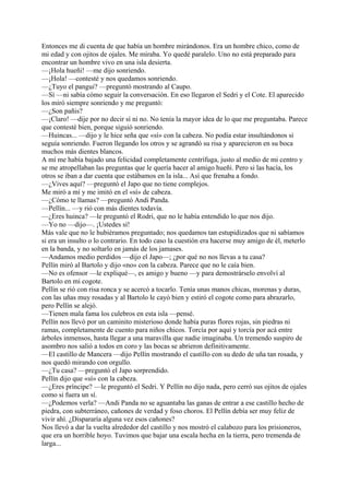 Entonces me di cuenta de que había un hombre mirándonos. Era un hombre chico, como de
mi edad y con ojitos de ojales. Me miraba. Yo quedé paralelo. Uno no está preparado para
encontrar un hombre vivo en una isla desierta.
—¡Hola hueñi! —me dijo sonriendo.
—¡Hola! —contesté y nos quedamos sonriendo.
—¿Tuyo el pangui? —preguntó mostrando al Caupo.
—Sí —ni sabía cómo seguir la conversación. En eso llegaron el Sedri y el Cote. El aparecido
los miró siempre sonriendo y me preguntó:
—¿Son pañis?
—¡Claro! —dije por no decir sí ni no. No tenía la mayor idea de lo que me preguntaba. Parece
que contesté bien, porque siguió sonriendo.
—Huincas... —dijo y le hice seña que «sí» con la cabeza. No podía estar insultándonos si
seguía sonriendo. Fueron llegando los otros y se agrandó su risa y aparecieron en su boca
muchos más dientes blancos.
A mí me había bajado una felicidad completamente centrífuga, justo al medio de mi centro y
se me atropellaban las preguntas que le quería hacer al amigo hueñi. Pero si las hacía, los
otros se iban a dar cuenta que estábamos en la isla... Así que frenaba a fondo.
—¿Vives aquí? —preguntó el Japo que no tiene complejos.
Me miró a mí y me imitó en el «sí» de cabeza.
—¿Cómo te llamas? —preguntó Andi Panda.
—Pellín... —y rió con más dientes todavía.
—¿Eres huinca? —le preguntó el Rodri, que no le había entendido lo que nos dijo.
—Yo no —dijo—. ¡Ustedes sí!
Más vale que no le hubiéramos preguntado; nos quedamos tan estupidizados que ni sabíamos
si era un insulto o lo contrario. En todo caso la cuestión era hacerse muy amigo de él, meterlo
en la banda, y no soltarlo en jamás de los jamases.
—Andamos medio perdidos —dijo el Japo—; ¿por qué no nos llevas a tu casa?
Pellín miró al Bartolo y dijo «no» con la cabeza. Parece que no le caía bien.
—No es ofensor —le expliqué—, es amigo y bueno —y para demostrárselo envolví al
Bartolo en mi cogote.
Pellín se rió con risa ronca y se acercó a tocarlo. Tenía unas manos chicas, morenas y duras,
con las uñas muy rosadas y al Bartolo le cayó bien y estiró el cogote como para abrazarlo,
pero Pellín se alejó.
—Tienen mala fama los culebros en esta isla —pensé.
Pellín nos llevó por un caminito misterioso donde había puras flores rojas, sin piedras ni
ramas, completamente de cuento para niños chicos. Torcía por aquí y torcía por acá entre
árboles inmensos, hasta llegar a una maravilla que nadie imaginaba. Un tremendo suspiro de
asombro nos salió a todos en coro y las bocas se abrieron definitivamente.
—El castillo de Mancera —dijo Pellín mostrando el castillo con su dedo de uña tan rosada, y
nos quedó mirando con orgullo.
—¿Tu casa? —preguntó el Japo sorprendido.
Pellín dijo que «sí» con la cabeza.
—¿Eres príncipe? —le preguntó el Sedri. Y Pellín no dijo nada, pero cerró sus ojitos de ojales
como si fuera un sí.
—¿Podemos verla? —Andi Panda no se aguantaba las ganas de entrar a ese castillo hecho de
piedra, con subterráneo, cañones de verdad y foso choros. El Pellín debía ser muy feliz de
vivir ahí. ¿Dispararía alguna vez esos cañones?
Nos llevó a dar la vuelta alrededor del castillo y nos mostró el calabozo para los prisioneros,
que era un horrible hoyo. Tuvimos que bajar una escala hecha en la tierra, pero tremenda de
larga...
 