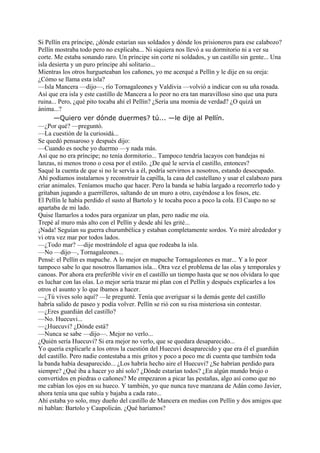Si Pellín era príncipe, ¿dónde estarían sus soldados y dónde los prisioneros para ese calabozo?
Pellín mostraba todo pero no explicaba... Ni siquiera nos llevó a su dormitorio ni a ver su
corte. Me estaba sonando raro. Un príncipe sin corte ni soldados, y un castillo sin gente... Una
isla desierta y un puro príncipe ahí solitario...
Mientras los otros hurgueteaban los cañones, yo me acerqué a Pellín y le dije en su oreja:
¿Cómo se llama esta isla?
—Isla Mancera —dijo—, río Tornagaleones y Valdivia —volvió a indicar con su uña rosada.
Así que era isla y este castillo de Mancera a lo peor no era tan maravilloso sino que una pura
ruina... Pero, ¿qué pito tocaba ahí el Pellín? ¿Sería una momia de verdad? ¿O quizá un
ánima...?
—Quiero ver dónde duermes? tú... —le dije al Pellín.
—¿Por qué? —preguntó.
—La cuestión de la curiosidá...
Se quedó pensaroso y después dijo:
—Cuando es noche yo duermo —y nada más.
Así que no era príncipe; no tenía dormitorio... Tampoco tendría lacayos con bandejas ni
lanzas, ni menos trono o cosa por el estilo. ¿De qué le servía el castillo, entonces?
Saqué la cuenta de que si no le servía a él, podría servirnos a nosotros, estando desocupado.
Ahí podíamos instalarnos y reconstruir la capilla, la casa del castellano y usar el calabozo para
criar animales. Teníamos mucho que hacer. Pero la banda se había largado a recorrerlo todo y
gritaban jugando a guerrilleros, saltando de un muro a otro, cayéndose a los fosos, etc.
El Pellín le había perdido el susto al Bartolo y le tocaba poco a poco la cola. El Caupo no se
apartaba de mi lado.
Quise llamarlos a todos para organizar un plan, pero nadie me oía.
Trepé al muro más alto con el Pellín y desde ahí les grité...
¡Nada! Seguían su guerra churumbélica y estaban completamente sordos. Yo miré alrededor y
vi otra vez mar por todos lados.
—¿Todo mar? —dije mostrándole el agua que rodeaba la isla.
—No —dijo—, Tornagaleones...
Pensé: el Pellín es mapuche. A lo mejor en mapuche Tornagaleones es mar... Y a lo peor
tampoco sabe lo que nosotros llamamos isla... Otra vez el problema de las olas y temporales y
canoas. Por ahora era preferible vivir en el castillo un tiempo hasta que se nos olvidara lo que
es luchar con las olas. Lo mejor sería trazar mi plan con el Pellín y después explicarles a los
otros el asunto y lo que íbamos a hacer.
—¿Tú vives solo aquí? —le pregunté. Tenía que averiguar si la demás gente del castillo
habría salido de paseo y podía volver. Pellín se rió con su risa misteriosa sin contestar.
—¿Eres guardián del castillo?
—No. Huecuvi...
—¿Huecuvi? ¿Dónde está?
—Nunca se sabe —dijo—. Mejor no verlo...
¿Quién sería Huecuvi? Si era mejor no verlo, que se quedara desaparecido...
Yo quería explicarle a los otros la cuestión del Huecuvi desaparecido y que era él el guardián
del castillo. Pero nadie contestaba a mis gritos y poco a poco me di cuenta que también toda
la banda había desaparecido... ¿Los habría hecho aire el Huecuvi? ¿Se habrían perdido para
siempre? ¿Qué iba a hacer yo ahí solo? ¿Dónde estarían todos? ¿En algún mundo brujo o
convertidos en piedras o cañones? Me empezaron a picar las pestañas, algo así como que no
me cabían los ojos en su hueco. Y también, yo que nunca tuve manzana de Adán como Javier,
ahora tenía una que subía y bajaba a cada rato...
Ahí estaba yo solo, muy dueño del castillo de Mancera en medias con Pellín y dos amigos que
ni hablan: Bartolo y Caupolicán. ¿Qué haríamos?
 