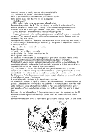 Conseguí tragarme la maldita manzana y le pregunté a Pellín:
—¿Dónde están mis amigos? ¿Los robaría Huecuvi?
Pellín se puso casi blanco, él que tenía un color lindo de ladrillo.
Pensé que no le caía bien Huecuvi, por eso le pregunté:
—¿Malo Huecuvi?
—Malo, malo... —dijo y se cruzó las manos sobre el pecho.
La cosa se iba poniendo fea. Si Pellín, que vivía en ese castillo, le tenía tanto miedo a
Huecuvi y si Huecuvi andaba suelto... Bueno... Traté de consolarme pensando que las
aventuras sirven por lo menos para contarlas. Saqué pecho y decidí ser valiente:
—¿Brujo Huecuvi? —pregunté rezando para que me dijera que no.
—Huecuvi mismo malo —dijo emblanqueciéndose otra vez. ¡Chitas! La cosa se ponía cada
vez peor... Y no crean, mis queridos radioescuchas, que porque cuento el cuento no era eso
tremendo. ¡Casi no lo cuento!
Se me pararon los pelos y al Caupolicán ídem. Parecía un pelotón redondo de pura pelería, y
el Bartolo se largó a disparar su lengua metralleta, y a mis piernas le empezaron a sobrar las
rodillas que chocaban...
—Tú... tú... tú... tú... —no me salió la palabra.
Ensayé de nuevo.
—Huecú... Huecú... Huecú... —¡Nada!
—¿Será el dia... dia... diablo? —pregunté por fin
Pellín dijo «sí» con la cabeza.
No crean que yo tenía miedo. Era mucho peor. Eso que sienten los héroes y hasta los más
valientes cuando tienen delante un fenómeno ultraterrestre, de esos invencibles.
Miré al castillo y pensé que no era tan atroz convertirse en cañón o en piedra de la casa del
castellano, o a lo mejor de la capilla. Total una piedra no se mueve ni tiene hambre. Uno es
piedra definitivamente. Me consolé y le pregunté al Pellín:
—¿Cómo saber si el Huecuvi anda suelto por aquí? ¿Te atreves a recorrer el castillo?
Tenemos con nosotros un puma y un culebro supersónico —y conseguí sonreír. Es lo bueno
de cuando otro tiene más miedo que uno, se hincha uno de valor para darle al otro.
Le di la mano al Pellín. Era una mano media tiesa, y parecía más chica que la mía. Él se había
achicado bastante ahora... Caminamos.
Primero bajamos los escalones de tierra que iban al calabozo.
No había nadie. Fuimos a la capilla y llamamos. No contestó ninguno. ¿Podrían contestar las
piedras? Cada vez me iba convenciendo más que todos se habían convertido en piedra. Nadie
de las familias de los de la banda lo sospechaba. El Japo tenía un hermanito chico que lo
quería mucho... ¡Pobre Japito! con un hermano convertido en piedra y sin tener ni la mayor
idea.
Entramos a la casa del castellano. El Caupo se me había trepado a los brazos y tenía frío. El
Bartolo se enroscaba y desenroscaba como tornillo suelto. La casa del castellano estaba
desierta.
Pero encontré en ella un hueso de ciervo de los que usábamos antes de llegar. Los de la banda
 