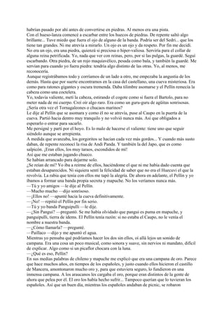 habrían pasado por ahí antes de convertirse en piedras. Al menos era una pista.
Con el hueso-lanza comencé a escarbar entre los huecos de piedras. De repente saltó algo
brillante... Tuve miedo que fuera el ojo de alguno de la banda. Podría ser del Sedri... que los
tiene tan grandes. Ni me atrevía a mirarlo. Un ojo es un ojo y da respeto. Por fin me decidí.
No era un ojo, era una piedra, quienzá si preciosa o hiper-valiosa. Serviría para el collar de
alguna reina petrificada. Yo, nada que ver con reinas, pero, por si las pulgas, la guardé. Seguí
escarbando. Otra piedra, de un rojo maquiavélico, pesada como bala, y también la guardé. Me
servían para cuando yo fuera piedra: tendría algo distinto de las otras. Yo, al menos, me
reconocería.
Aunque registrábamos todo y corríamos de un lado a otro, me empezaba la angustia de los
demás. Hasta que por suerte encontramos en la casa del castellano, una cueva misteriosa. Era
como para ratones gigantes y oscura tremenda. Daba tilimbre asomarse y el Pellín remecía la
cabeza como una coctelera.
Yo, todavía valiente, metí la cabeza, estirando el cogote como si fuera el Bartolo, para no
meter nada de mi cuerpo. Creí oír algo raro. Era como un guru-guru de agüitas sonrisosas.
¿Sería otra vez el Tornagaleones o chucaos marinos?
Le dije al Pellín que se asomara y como él no se atrevía, puse al Caupo en la puerta de la
cueva. Partió hacia dentro muy tranquilo y no volvió nunca más. Así que obligados a
esperarlo o entrar para sacarlo.
Me persigné y partí por el hoyo. Es lo malo de hacerse el valiente: tiene uno que seguir
siéndolo aunque se arrepienta.
A medida que avanzaba, los gorgoritos se hacían cada vez más gordos... Y cuando más susto
daban, de repente reconocí la risa de Andi Panda. Y también la del Japo, que es como
salpicón. ¡Eran ellos, los muy taraos, escondidos de mí!
Así que me estaban jugando chueco.
Se habían arrancado para dejarme solo.
¿Se reían de mí? Yo iba a reírme de ellos, haciéndome el que ni me había dado cuenta que
estaban desaparecidos. Ni siquiera sentí la felicidad de saber que no era el Huecuvi el que la
revolvía. La rabia que tenía con ellos me tapó la alegría. De ahora en adelante, el Pellín y yo
íbamos a formar una banda propia secreta y mapuche. No los veríamos nunca más.
—Tú y yo amigos —le dije al Pellín.
—Mucho mucho —dijo sonrisoso.
—¡Ellos no! —apunté hacia la cueva definitivamente.
—¡No! —repitió el Pellín por fin serio.
—Tú y yo banda Panguipulli —le dije.
—¿Sin Pangui? —preguntó. Se me había olvidado que pangui es puma en mapuche, y
panguipulli, tierra de ídems. El Pellín tenía razón: si no estaba el Caupo, no le venía el
nombre a nuestra banda.
—¿Cómo llamarla? —pregunté.
—Paillaco —dijo y me apuntó el agua.
Mientras yo pensaba qué podríamos hacer los dos sin ellos, oí allá lejos un sonido de
campana. Era una cosa un poco musical, como sonora y suave, sin nervios ni mandato, difícil
de explicar. Algo como si un picaflor chocara con la luna.
—¿Qué es eso, Pellín?
En sus medias palabras de chileno y mapuche me explicó que era una campana de oro. Parece
que hace muchos años, en tiempos de los españoles, y justo cuando ellos hicieron el castillo
de Mancera, amontonaron mucho oro y, para que estuviera seguro, lo fundieron en una
inmensa campana. A los araucanos les cargaba el oro, porque eran distintos de la gente de
ahora que pelea por él. El oro los había hecho sufrir... Tampoco querían que lo tuvieran los
españoles. Así que un buen día, mientras los españoles andaban de picnic, se robaron
 