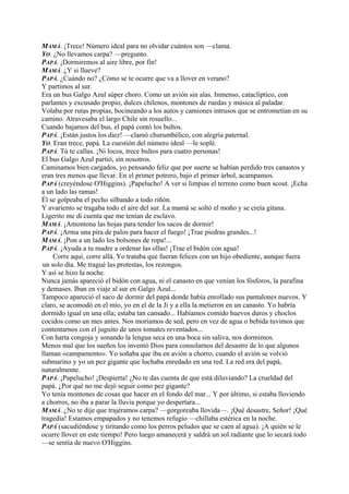 MAMÁ. ¡Trece! Número ideal para no olvidar cuántos son —clama.
YO. ¿No llevamos carpa? —pregunto.
PAPÁ. ¡Dormiremos al aire libre, por fin!
MAMÁ. ¿Y si llueve?
PAPÁ. ¿Cuándo no? ¿Cómo se te ocurre que va a llover en verano?
Y partimos al sur.
Era un bus Galgo Azul súper choro. Como un avión sin alas. Inmenso, cataclíptico, con
parlantes y excusado propio, dulces chilenos, montones de ruedas y música al paladar.
Volaba por rutas propias, bocineando a los autos y camiones intrusos que se entrometían en su
camino. Atravesaba el largo Chile sin resuello...
Cuando bajamos del bus, el papá contó los bultos.
PAPÁ. ¡Están justos los diez! —clamó churumbélico, con alegría paternal.
YO. Eran trece, papá. La cuestión del número ideal —le soplé.
PAPÁ. Tú te callas. ¡Ni locos, trece bultos para cuatro personas!
El bus Galgo Azul partió, sin nosotros.
Caminamos bien cargados, yo pensando feliz que por suerte se habían perdido tres canastos y
eran tres menos que llevar. En el primer potrero, bajo el primer árbol, acampamos.
PAPÁ (creyéndose O'Higgins). ¡Papelucho! A ver si limpias el terreno como buen scout. ¡Echa
a un lado las ramas!
Él se golpeaba el pecho silbando a todo riñón.
Y avariento se tragaba todo el aire del sur. La mamá se soltó el moño y se creía gitana.
Ligerito me di cuenta que me tenían de esclavo.
MAMÁ. ¡Amontona las hojas para tender los sacos de dormir!
PAPÁ. ¡Arma una pira de palos para hacer el fuego! ¡Trae piedras grandes...!
MAMÁ. ¡Pon a un lado los bolsones de ropa!...
PAPÁ. ¡Ayuda a tu madre a ordenar las ollas! ¡Trae el bidón con agua!
Corre aquí, corre allá. Yo trataba que fueran felices con un hijo obediente, aunque fuera
un solo día. Me tragué las protestas, los rezongos.
Y así se hizo la noche.
Nunca jamás apareció el bidón con agua, ni el canasto en que venían los fósforos, la parafina
y demases. Iban en viaje al sur en Galgo Azul...
Tampoco apareció el saco de dormir del papá donde había enrollado sus pantalones nuevos. Y
claro, se acomodó en el mío, yo en el de la Ji y a ella la metieron en un canasto. Yo habría
dormido igual en una olla; estaba tan cansado... Habíamos comido huevos duros y choclos
cocidos como un mes antes. Nos moríamos de sed, pero en vez de agua o bebida tuvimos que
contentarnos con el juguito de unos tomates reventados...
Con harta congoja y sonando la lengua seca en una boca sin saliva, nos dormimos.
Menos mal que los sueños los inventó Dios para consolarnos del desastre de lo que algunos
llaman «campamento». Yo soñaba que iba en avión a chorro, cuando el avión se volvió
submarino y yo un pez gigante que luchaba enredado en una red. La red era del papá,
naturalmente.
PAPÁ. ¡Papelucho! ¡Despierta! ¿No te das cuenta de que está diluviando? La crueldad del
papá. ¿Por qué no me dejó seguir como pez gigante?
Yo tenía montones de cosas que hacer en el fondo del mar... Y por último, si estaba lloviendo
a chorros, no iba a parar la lluvia porque yo despertara...
MAMÁ. ¿No te dije que trajéramos carpa? —gorgoreaba llovida—. ¡Qué desastre, Señor! ¡Qué
tragedia! Estamos empapados y no tenemos refugio —chillaba estérica en la noche.
PAPÁ (sacudiéndose y tiritando como los perros peludos que se caen al agua). ¡A quién se le
ocurre llover en este tiempo! Pero luego amanecerá y saldrá un sol radiante que lo secará todo
—se sentía de nuevo O'Higgins.
 