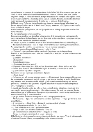 tranquilamente la campana de oro y la echaron al río Calle Calle. Este es un secreto, que me
contó el Pellín, un secreto de nuestra banda secreta Paillaco, y uno de estos días, cuando
tengamos tiempo, la vamos a ir a sacar. Porque parece que esta campana tañe algunas veces,
al anochecer, cuando va a pasar algo choro aquí en Mancera. Si suena con tañidos de oro es
mejor que cuando parece puramente de plata, que es un modo de disfrazarse.
Hablando con el Pellín, me había olvidado que ahora yo era enemigo de la banda de los
Pumas, y cuando vi acercarse al Sedri con el Caupo y los demás, olvidé ponerme en guardia.
O sea en facha de ataque.
Venían sudorosos y mugrientos, con los ojos plomizos de tierra y las pestañas blancas con
hartas telarañas.
Yo me hice el que no notaba su disfraz.
Empezaron a sacudirse y a fantochear y tirarse pinta de lo tremendo que era trepar por la
cueva hacia afuera, de lo sofocante que era dentro, de la tierra que había y chorreaba encima
de ellos, de los tesoros que habían encontrado.
No les dije ni pío de la campana de oro ni de la misteriosa banda Paillaco del Pellín y yo.
—Te encantará allá dentro —dijo el Negro revolviendo sus ojos lacrimógenos de telarañas.
Yo arrespingué los hombros con un «na que ver» de esos que sacan pica.
—Estamos seguros de que ahí hay tesoros... —dijo el Cote.
—¿De éstos? —pregunté desprecióse, mostrando las piedras que tenía guardadas.
Los seis se me vinieron encima, a tocarlas, a morderlas, a pesarlas. Los ojos les daban vueltas
como hélices.
—¿Dónde las encontraste?
—¿Tienes más?
—Son piedras preciosas.
—¡Hemos descubierto un tesoro!
—Al pasito —interrumpí yo—. Uds. no han descubierto nada... Estas piedras son mías.
—Bueno, pero tú eres el jefe de la banda, el jefe de nosotros. Así que son de todos...
—¿Desde cuándo soy jefe? —pregunté.
Se miraron los seis y con ojos cataclípticos dijeron:
—¡Desde ahora!
—Así que yo soy jefe porque tengo un tesoro... —dije pensando fuerte para estar bien seguro.
De todos modos me convenía ser jefe, porque el que manda, manda y se acabó. También es
muy aburrido estar peleando con los amigos. ¿Qué sacaba con mis tesoros y mis piedras
preciosas? También no me aguantaba las ganas de contarles la cuestión de la campana de
oro... Y cataplún, se las conté.
A medida que hablaba, sentía que ellos se iban poniendo como más chicos, o quienzá si yo
más grande, pero me sentía más duro y ellos más reverentes. Yo tenía esa cosa que llaman
«vanidad» de que le hablan a uno. Pero yo creo que es vanidad cuando no hay motivo y no es
vanidad cuando hay. Y yo tenía motivo.
—¿Y qué piensas hacer con la campana de oro? —me preguntó el Rodri.
—Muchas cosas —dije, y me tamborileaban las ideas lujurientas—. Tengo que hacer un plan
con el Pellín...
—Y con nosotros —dijo el Cote—. Porque la campana será de la banda.
—Será, si logramos sacarla del río. No es fácil.
—¿Cómo sabes que no es fácil? -preguntó el Japo.
—Porque si fuera fácil la habría sacado otro —dije yo.
—¿Y cómo sabemos si está ahí todavía? —preguntó el Sedri.
—Porque con mis propias orejas la oí sonar —contesté.
El Pellín decía «sí» con su cabeza y sonreía con más dientes que nunca. Ya se le había pasado
el susto del Huecuvi (diablo, en mapuche) y estaba otra vez contento.
 