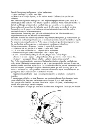 Estando llenos se creían la muerte y ni me hacían caso.
—¡Aquí mando yo! —chillé a todo riñón.
—¡No seái tarao! —dijo alguien y al tiro le di un puñete. Un lonco tiene que hacerse
obedecer.
Pero junto con dispararlo, me llegó uno a mí. Alguien le pegó al rebelde y otro a éste. Y se
armó la pelea entre los fieles y los infieles y quedó la tendalada. Pellín puramente miraba y el
Bartolo y el Caupo se hicieron bien a un lado para que los caídos no los reventaran.
Como nadie ganó se partió en dos la banda: una la de ellos y otra la mía. La de los siete
Pumas ahora era de puros tres, y los desgraciados ni sabían dónde encontré las piedras y
menos dónde estaría la famosa campana.
Nos separamos furiondos y, para que ellos no nos siguieran, los fuimos despistando y
despistando hasta que nos perdimos definitivamente.
Envueltos en ramas nos venían siguiendo los muy mamertos tres pumas, y cuando vieron que
nos tiramos al suelo de lo puro cansados, se acercaron reverenciosamente haciéndonos la pata.
No les convenía estar peleados si el Pellín era de mi banda, así que decidieron ponerse bien.
Yo me aburrí de ser lonco, porque es harto cargante manduquear todo el rato.
Así que nos sentamos a descansar y planear el asunto de la campana.
—Lo primero que hay que hacer es bucear... —dijo Andi Panda.
—¿Tai loco? Con el tremendo río... Hay que ubicar la campana.
—Podríamos conseguir un helicóptero para verla —dijo el Japo.
—¡Claro! Con el montón que hay en esta isla. ¡Elígete uno! —rió el Negro.
—Ubicarla es la cosa —dije yo—, después bucear. Hay que hacerla sonar, pero de día...
—¿Y cómo? —le preguntó el Sedri a Pellín—. ¿Sabrá Chuchu cómo sonarla?
Pero Pellín mostró sus dientes sonrisosos. Nadie daba solución, así que fui a un lado para
poder pensar. Había que tomar en cuenta lo que es una campana de las antiguas, de esas que
sonaban para los incendios, según dicen. Era todo el oro que habían juntado los españoles y lo
hicieron campana, quienzá para despistar. Había que pensar que sería pesada y que si los
indios la echaron al río, tiene que haber sido desde una loma de la isla, haciéndola rodar. No
quise pensar más. Con estos datos ya podíamos ubicarla.
—Hagamos una gran fogata —dije–; las campanas de antes se largaban a sonar con un
incendio.
A todos nos pareció chora la idea. Buscamos una lomita con bajada al río, juntamos hartas
ramas y Pellín hizo fuego con sus famosas piedrecitas que siempre anda trayendo.
La fogata prendió choriflái, con hartas llamaradas, crujidera de palos y más humo que un
volcán. Allá lejos se oyó sonar la campana...
Y vamos apagando el fuego, que no es fácil en una isla sin mangueras. Hasta que por fin con
 