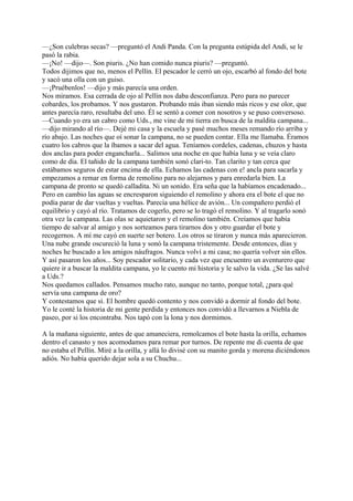 —¿Son culebras secas? —preguntó el Andi Panda. Con la pregunta estúpida del Andi, se le
pasó la rabia.
—¡No! —dijo—. Son piuris. ¿No han comido nunca piuris? —preguntó.
Todos dijimos que no, menos el Pellín. El pescador le cerró un ojo, escarbó al fondo del bote
y sacó una olla con un guiso.
—¡Pruébenlos! —dijo y más parecía una orden.
Nos miramos. Esa cerrada de ojo al Pellín nos daba desconfianza. Pero para no parecer
cobardes, los probamos. Y nos gustaron. Probando más iban siendo más ricos y ese olor, que
antes parecía raro, resultaba del uno. Él se sentó a comer con nosotros y se puso conversoso.
—Cuando yo era un cabro como Uds., me vine de mi tierra en busca de la maldita campana...
—dijo mirando al río—. Dejé mi casa y la escuela y pasé muchos meses remando río arriba y
río abajo. Las noches que oí sonar la campana, no se pueden contar. Ella me llamaba. Éramos
cuatro los cabros que la íbamos a sacar del agua. Teníamos cordeles, cadenas, chuzos y hasta
dos anclas para poder engancharla... Salimos una noche en que había luna y se veía claro
como de día. El tañido de la campana también sonó clari-to. Tan clarito y tan cerca que
estábamos seguros de estar encima de ella. Echamos las cadenas con e! ancla para sacarla y
empezamos a remar en forma de remolino para no alejarnos y para enredarla bien. La
campana de pronto se quedó calladita. Ni un sonido. Era seña que la habíamos encadenado...
Pero en cambio las aguas se encresparon siguiendo el remolino y ahora era el bote el que no
podía parar de dar vueltas y vueltas. Parecía una hélice de avión... Un compañero perdió el
equilibrio y cayó al río. Tratamos de cogerlo, pero se lo tragó el remolino. Y al tragarlo sonó
otra vez la campana. Las olas se aquietaron y el remolino también. Creíamos que había
tiempo de salvar al amigo y nos sorteamos para tirarnos dos y otro guardar el bote y
recogernos. A mí me cayó en suerte ser botero. Los otros se tiraron y nunca más aparecieron.
Una nube grande oscureció la luna y sonó la campana tristemente. Desde entonces, días y
noches he buscado a los amigos náufragos. Nunca volví a mi casa; no quería volver sin ellos.
Y así pasaron los años... Soy pescador solitario, y cada vez que encuentro un aventurero que
quiere ir a buscar la maldita campana, yo le cuento mi historia y le salvo la vida. ¿Se las salvé
a Uds.?
Nos quedamos callados. Pensamos mucho rato, aunque no tanto, porque total, ¿para qué
servía una campana de oro?
Y contestamos que sí. El hombre quedó contento y nos convidó a dormir al fondo del bote.
Yo le conté la historia de mi gente perdida y entonces nos convidó a llevarnos a Niebla de
paseo, por si los encontraba. Nos tapó con la lona y nos dormimos.
A la mañana siguiente, antes de que amaneciera, remolcamos el bote hasta la orilla, echamos
dentro el canasto y nos acomodamos para remar por turnos. De repente me di cuenta de que
no estaba el Pellín. Miré a la orilla, y allá lo divisé con su manito gorda y morena diciéndonos
adiós. No había querido dejar sola a su Chuchu...
 