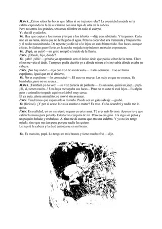 MAMÁ. ¿Cómo sabes las horas que faltan si no trajimos reloj? La oscuridad mojada se la
estaba capeando la Ji en su canasto con una tapa de olla en la cabeza.
Pero nosotros los grandes, teníamos tilimbre en todo el cuerpo.
Yo decidí ayudarlos.
YO. Hay que copiar a los monos y trepar a los árboles —dije con sabiduría. Y trepamos. Cada
uno en su rama, decía que no le llegaba el agua. Pero la oscuridad era tremenda y brujurienta
y el ruido nauseabundo. De repente yo divisé a lo lejos un auto bienvenido. Sus luces, aunque
chicas, brillaban guerrilleras en la noche mojada trayéndonos mortales esperanzas.
YO. ¡Papá, un auto! —mi grito rompió el ruido de la lluvia.
PAPÁ. ¿Dónde, hijo, dónde?
YO. ¡Ahí! ¡Allá! —gritaba yo apuntando con el único dedo que podía soltar de la rama. Claro
él no me veía el dedo. Tampoco podía decirle yo a dónde mirara él si no sabía dónde estaba su
cabeza.
PAPÁ. ¡No hay nada! —dijo con voz de anestesista—. Estás soñando... Eso se llama
espejismo, igual que en el desierto.
YO. No es espejismo —lo contradecí—. El auto se mueve. Lo malo es que no avanza. Se
bambalea, pero no se acerca...
MAMÁ. ¡También yo lo veo! —su voz parecía de parlante—. Es un auto, quizá un jeep... papá.
¡Sí, sí, tienen razón...! Una hoja me tapaba sus luces... Pero no es auto ni está lejos... Es algún
gato o animalito trepado aquí en el árbol muy cerca.
El ex auto, ahora animalito, se movió sin avanzar.
PAPÁ. Tendremos que espantarlo o matarlo. Puede ser un gato salvaje —gruñó.
YO (furioso). ¿Y por si acaso lo vas a asustar o matar? Es mío. Yo lo descubrí y nadie me lo
quita.
PAPÁ. En realidad, yo no me siento seguro en esta rama. Tú eres más liviano. Apenas tuve que
estirar la mano para pillarlo. Estaba tan cerquita de mí. Pero no era gato. Era algo sin pelos y
un poquito helado y resbaloso. Al tiro me di cuenta que era una culebra. Y yo no les tengo
miedo, sino que me dan pena porque nadie las quiere.
Le sujeté la cabeza y la dejé enroscarse en mi brazo.
YO. Es mansito, papá. Lo tengo en mis brazos y tiene mucho frío —dije.
 