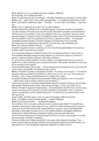 PAPÁ. Quieras o no voy a matarlo para estar tranquilo. ¡Dámelo!
YO. No puedo. No sé dónde está usted.
PAPÁ. Ese absurdo amor por los animales... Entiende, Papelucho, los animales no tienen alma.
MAMÁ. ¡Ay! —gritó como si fuera ella la desganchada—. ¿Te quebraste algún hueso, lindo?
PAPÁ. ¿Por qué iba a quebrarme algo? —furiondo—. No soy viejo ni enclenque... Trepo otra
vez.
MAMÁ. ¡Ay! Te agarraste de mi pelo. No soy rama tampoco.
El papá embarrado y resbaloso no le achuntaba jamás a una rama. Se pescó de mi pierna y
casi me la arranca. Por suerte cayó al suelo sin ella. Mi culebro asustado se enroscó tanto en
mi brazo que me lo anestesió, y me vino calambre. Claro, me caí entonces, pero por suerte
encima del papá. La mamá, al sentir la crujidera de ramas, saltó al suelo justo encima de mí...
Pero mi culebro se salvó. Se desenroscó de mi brazo y partió en la noche... Yo me quedé
estupeflatu mientras el papá y la mamá contaban sus machucones en la oscuridad.
YO. Justo por eso yo quiero que lo pasen bien. No tienen otra vida. Puramente ésta.
PAPÁ. No se discute trepado en un ár... —y ¡prum!
Se quebró el gancho en que se sostenía y se vino al suelo estrepontosamente. Por poco nos
arrastra a todos con él, pero no se quejó.
Con el tremendo golpe que recibió la Tierra al caer la mamá encima de mí, paró la lluvia.
Una claridad subcutánea estropeó la regia negrura y la selva poco a poco se convirtió en
potrero. Apareció el árbol y demases, todo lindo y brillante.
Yo tenía cototo de haber perdido a mi único amigo y me cargaba el día que con su luz no
dejaba ver los ojitos luminosos que yo quería reencontrar. Para poder consolarme me juré que
no me volvería sin mi culebro.
Justo que había jurado, dijo el papá: —Ahora empacaremos todo para buscar un sitio cerca de
un río y hacer una ramada. Así tendremos agua y techo.
MAMÁ. Volvamos al camino y busquemos un hotel —la mamá ya no era scout... Y se armó la
discusión: Que no porque llovió anoche va a llover otra vez, etc., etc., etc. Yo me alejé con
disimulo y volví a trepar al árbol buscando mi culebro. Pero ¡nada!
Los gritos del papá me bajaron electrónicamente. Había que empacar y volví a ser esclavo.
—¡Que recoge, echa al canasto, estruja el saco de dormir...!
Cogí el saco con odio, y lo retorcí maldiciabundo. Quería reventarlo. Entonces sentí al fondo
algo pesado. Palpé mirando al cielo, como miran los ciegos, y sentí a mi culebro en su
dentror. Un hipo de alegría me dejó paralelo... Electrónicamente enrollé el saco, los tres sacos,
recogí el cachureo en los canastos y me eché al hombro el «premiado». Feliz y sonrisoso
seguí a mis paternales scouts a donde quisieran ir. Un esclavo con su secreto propio es más
feliz que un rey.
A poco andar, una nube negra, y otra vez ¡zas! Se descarga el diluvio universal.
PAPÁ. ¡A refugiarse cada uno donde pueda! —ordenó O'Higgins.
MAMÁ. Aquí, bajo este árbol... —gorgoreaba mandona.
Con el diluvio no se veía nada y cada uno corrió a meterse quizá dónde. Yo descubrí una
casuchita como de perro chico, pero con cruz. Animita creo que las llaman y por lo general
están cerca de una línea de tren. Me calzaba perfecta, con saco y todo y tenía hasta velas
derretidas y chorreadas. En todo caso yo y mi culebro estábamos protegidos del diluvio.
¡Ojalá que los demás hubieran encontrado motelitos como éste para cada uno!
Yo ni sé cuánto tiempo pasé ahí hasta que paró la lluvia. En el sur es lo que pasa, no se sabe
de horas porque el hambre es perpetuo.
Mientras estaba en mi refugio, desenrollé mi saco para dejar respirar a mi amigo. Y por
suerte, porque estaba un poquito asfixiado con esa porquería plástica que meten dentro y no
deja pasar el aire. Pero haciéndole respiración artificial, mi culebra revivió.
 