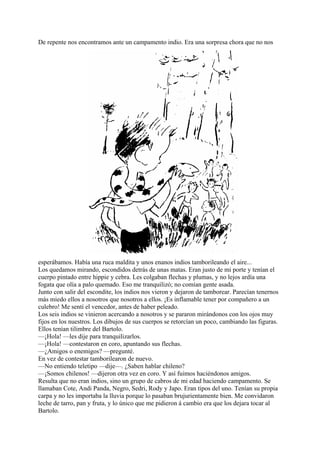 De repente nos encontramos ante un campamento indio. Era una sorpresa chora que no nos
esperábamos. Había una ruca maldita y unos enanos indios tamborileando el aire...
Los quedamos mirando, escondidos detrás de unas matas. Eran justo de mi porte y tenían el
cuerpo pintado entre hippie y cebra. Les colgaban flechas y plumas, y no lejos ardía una
fogata que olía a palo quemado. Eso me tranquilizó; no comían gente asada.
Junto con salir del escondite, los indios nos vieron y dejaron de tamborear. Parecían tenernos
más miedo ellos a nosotros que nosotros a ellos. ¡Es inflamable tener por compañero a un
culebro! Me sentí el vencedor, antes de haber peleado.
Los seis indios se vinieron acercando a nosotros y se pararon mirándonos con los ojos muy
fijos en los nuestros. Los dibujos de sus cuerpos se retorcían un poco, cambiando las figuras.
Ellos tenían tilimbre del Bartolo.
—¡Hola! —les dije para tranquilizarlos.
—¡Hola! —contestaron en coro, apuntando sus flechas.
—¿Amigos o enemigos? —pregunté.
En vez de contestar tamborilearon de nuevo.
—No entiendo teletipo —dije—. ¿Saben hablar chileno?
—¡Somos chilenos! —dijeron otra vez en coro. Y así fuimos haciéndonos amigos.
Resulta que no eran indios, sino un grupo de cabros de mi edad haciendo campamento. Se
llamaban Cote, Andi Panda, Negro, Sedri, Rody y Japo. Eran tipos del uno. Tenían su propia
carpa y no les importaba la lluvia porque lo pasaban brujurientamente bien. Me convidaron
leche de tarro, pan y fruta, y lo único que me pidieron á cambio era que los dejara tocar al
Bartolo.
 