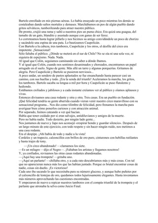 Bartolo enrollado en mis piernas aéreas. Lo había ensayado un poco mientras los demás se
costaleaban dando saltos mortales y demases. Marchábamos en pos de algún pueblo dando
gritos selváticos, tamborileando para atraer nuestro público.
De pronto, crujió una rama y saltó a nuestros pies un puma chico. Era quizá una guagua, del
tamaño de un gato, blandito y asustado aunque con ganas de ser feroz.
Lo correteamos hasta lograr pillarlo y nos hicimos su amigo convidándole un poco de chorizo
y sacándole una espina de una pata. Lo bautizamos Caupolicán.
Con Bartolo a la cabeza, tres tambores, Caupolicán y los otros, el desfile del circo era
impotente. ¡Sensacional!
Sólo faltaba el público. ¿Dónde se meterá en el sur de Chile? No se oía ni una sola voz, ni
siquiera de espejismo. Nada. Nada.
Al igual que Colón, seguíamos caminando sin saber a dónde íbamos.
Y al igual que Colón, cuando nos sentimos desanimados y choreados, encontramos un papel
arrugado en el suelo. Signo de gente. Más allá un tarro y algunas porquerías. Gritamos de
alegría. Pero Caupolicán y Bartolo se pusieron nerviosos...
A poco andar, un sendero de pastos aplastados se fue ensanchando hasta parecer casi un
camino, con sus huellas y todo. ¡Era la senda del triunfo! Aceleramos la marcha, los gritos,
los tambores. Bartolo sacaba su lengua a mil por hora y Caupolicán se puso flatulento y
hediondo.
Estábamos exiliados y jubilosos y a cada instante creíamos ver al público y oíamos aplausos y
vivas.
Entonces divisamos una casa rodante y otra y otra. Tres casas. Era un pueblo en fundación.
¡Qué felicidad tendría su gente aburrida cuando vieran venir nuestro circo maravilloso con su
sensacional programa... Nos dio como tilimbre de felicidad, pero frenamos la marcha para
averiguar bien cómo ponerlos curiosos y con atracción animal.
Por separado, fuimos cateando a ver qué hacían.
Había que tener cuidado por si eran salvajes, antidiluvianos y amigos de la muerte.
Pero no había nadie. Todo desierto, por ningún lado gente...
Nos juntamos de nuevo y Japo nos aconsejó «respirar hondo y guardar silencio». Después de
un largo minuto de este ejercicio, con todo respeto y sin hacer ningún ruido, nos metimos a
una casa rodante.
Era el despipe. ¡Ahí había de todo y nadie a la vista!
Cordeles y un trapecio, calzoncillos con brillos de oro puro, cinturones con hebillas rutilantes
y hasta trajes de tony.
—¡Un circo abandonado! —clamamos los siete.
—Es un milagro —dijo el Negro—. ¡Faltaban los artistas y llegamos nosotros!
Y, ya confiados, revisamos las otras casas rodantes abandonadas.
—¡Aquí hay una trompeta! —gritaba uno.
—¡Aquí un parlante! —chillaba otro, y a cada rato descubríamos más y más cosas. Con tal
que no aparecieran nunca más los que las habían juntado. Porque es brutal encontrar cosas de
nadie, cosas sin dueño. ¡Es victorioso!
Cada uno iba sacando lo que necesitaba para su número glucoso, y aunque hubo puñetes por
el calzoncillo de lentejas de oro, quedamos todos lujuriosamente elegantes. Hasta inventamos
más números aprovechando las cuestiones encontradas.
Y empezaron de nuevo a repicar nuestros tambores con el compás triunfal de la trompeta y el
parlante que atronaba la selva como Juicio Final.
 