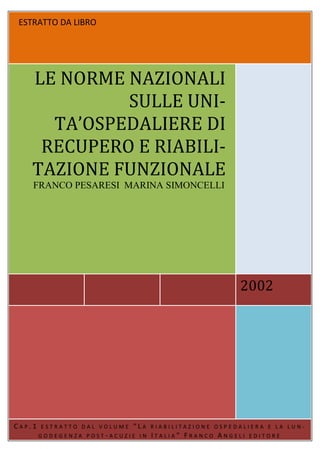ESTRATTO DA LIBRO




    LE NORME NAZIONALI
             SULLE UNI-
      TA’OSPEDALIERE DI
     RECUPERO E RIABILI-
    TAZIONE FUNZIONALE
    FRANCO PESARESI MARINA SIMONCELLI




                                                        2002




CAP.1   ESTRATTO DAL VOLUME   “LA   RIABILITAZIONE OSPEDALIERA E LA LUN-
        GODEGENZA POST-ACUZIE IN    ITALIA” FRANCO ANGELI   EDITORE
 