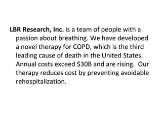LBR Research, Inc. is a team of people with a
  passion about breathing. We have developed
  a novel therapy for COPD, which is the third
  leading cause of death in the United States.
  Annual costs exceed $30B and are rising. Our
  therapy reduces cost by preventing avoidable
  rehospitalization.
 