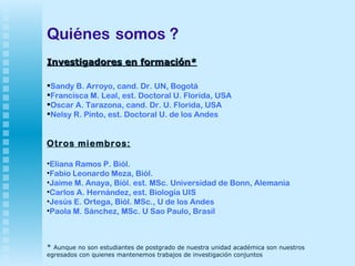 Quiénes   somos ? Investigadores en formación* Sandy B. Arroyo, cand. Dr. UN, Bogotá  Francisca M. Leal, est. Doctoral U. Florida, USA Oscar A. Tarazona, cand. Dr. U. Florida, USA Nelsy R. Pinto, est. Doctoral U. de los Andes Otros miembros: Eliana Ramos P. Biól.  Fabio Leonardo Meza, Biól. Jaime M. Anaya, Bíól. est. MSc. Universidad de Bonn, Alemania Carlos A. Hernández, est. Biología UIS Jesús E. Ortega, Biól. MSc., U de los Andes  Paola M. Sánchez, MSc. U Sao Paulo, Brasil *  Aunque no son estudiantes de postgrado de nuestra unidad académica son nuestros egresados con quienes mantenemos trabajos de investigación conjuntos 