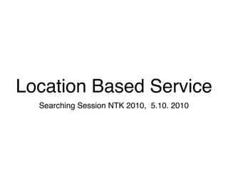Location Based Service
  Searching Session NTK 2010, 5.10. 2010
 
