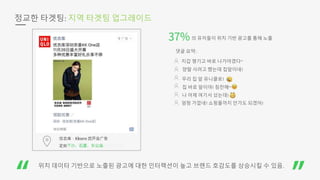 정교한 타겟팅: 지역 타겟팅 업그레이드
의 유저들이 위치 기반 광고를 통해 노출
댓글 요약:
지갑 챙기고 바로 나가야겠다~
양말 사려고 했는데 집앞이네!
우리 집 앞 유니클로!
나 어제 여기서 샀는데!
엄청 가깝네! 쇼핑몰까지 안가도 되겠어!
집 바로 앞이야! 칭찬해~
위치 데이터 기반으로 노출된 광고에 대한 인터랙션이 높고 브랜드 호감도를 상승시킬 수 있음.
 