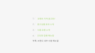 1 /
2 /
3 /
4 /
모멘트 지역 광고란?
광고상품 효과 소개
사용 요령 소개
간단한 집행 메뉴얼
부록: 브랜드 내부 사용 메뉴얼
 