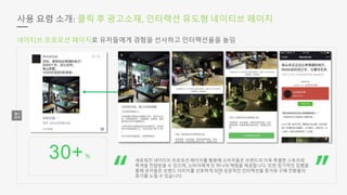 30+%
사용 요령 소개: 클릭 후 광고소재, 인터랙션 유도형 네이티브 페이지
새로워진 네이티브 프로모션 페이지를 활용해 소비자들은 브랜드의 더욱 특별한 스토리와
특색을 전달받을 수 있으며, 소비자에게 또 하나의 체험을 제공합니다. 또한 장기적인 집행을
통해 유저들은 브랜드 이미지를 선호하게 되며 성공적인 인터랙션율 증가와 구매 전환율의
증가를 노릴 수 있습니다.
네이티브 프로모션 페이지로 유저들에게 경험을 선사하고 인터랙션율을 높임
 