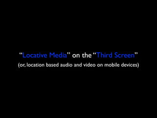 “Locative Media” on the “Third Screen”
(or, location based audio and video on mobile devices)
 