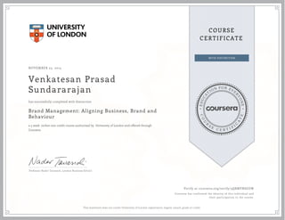 EDUCA
T
ION FOR EVE
R
YONE
CO
U
R
S
E
C E R T I F
I
C
A
TE
COURSE
CERTIFICATE
NOVEMBER 23, 2015
Venkatesan Prasad
Sundararajan
Brand Management: Aligning Business, Brand and
Behaviour
a 5 week online non-credit course authorized by University of London and offered through
Coursera
has successfully completed with distinction
Professor Nader Tavassoli, London Business School
Verify at coursera.org/verify/3QRMVRSGUW
Coursera has confirmed the identity of this individual and
their participation in the course.
This statement does not confer University of London registration, degree, award, grade or credit.
 