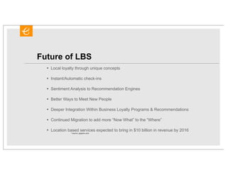 Future of LBS
  •   Local loyalty through unique concepts

  •   Instant/Automatic check-ins

  •   Sentiment Analysis to Recommendation Engines

  •   Better Ways to Meet New People

  •   Deeper Integration Within Business Loyalty Programs & Recommendations

  •   Continued Migration to add more “Now What” to the “Where”

  •   Location based services expected to bring in $10 billion in revenue by 2016
                 *source: gigaom.com
 