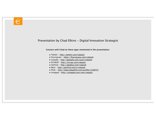 Presentation by Chad Elkins - Digital Innovation Strategist


     Connect with Chad on these apps mentioned in the presentation:

        • Twitter - http://twitter.com/ratpack
        • Foursquare - https://foursquare.com/ratpack
        • Gowalla - http://gowalla.com/users/ratpack
        • SCVNGR - http://scvngr.com/ratpack
        • GetGlue - http://getglue.com/ratpack
        • Miso - http://gomiso.com/u/ratpack
        • Philo - http://www.playphilo.com/proﬁle/2108333
        • Untappd - http://untappd.com/user/ratpack
 